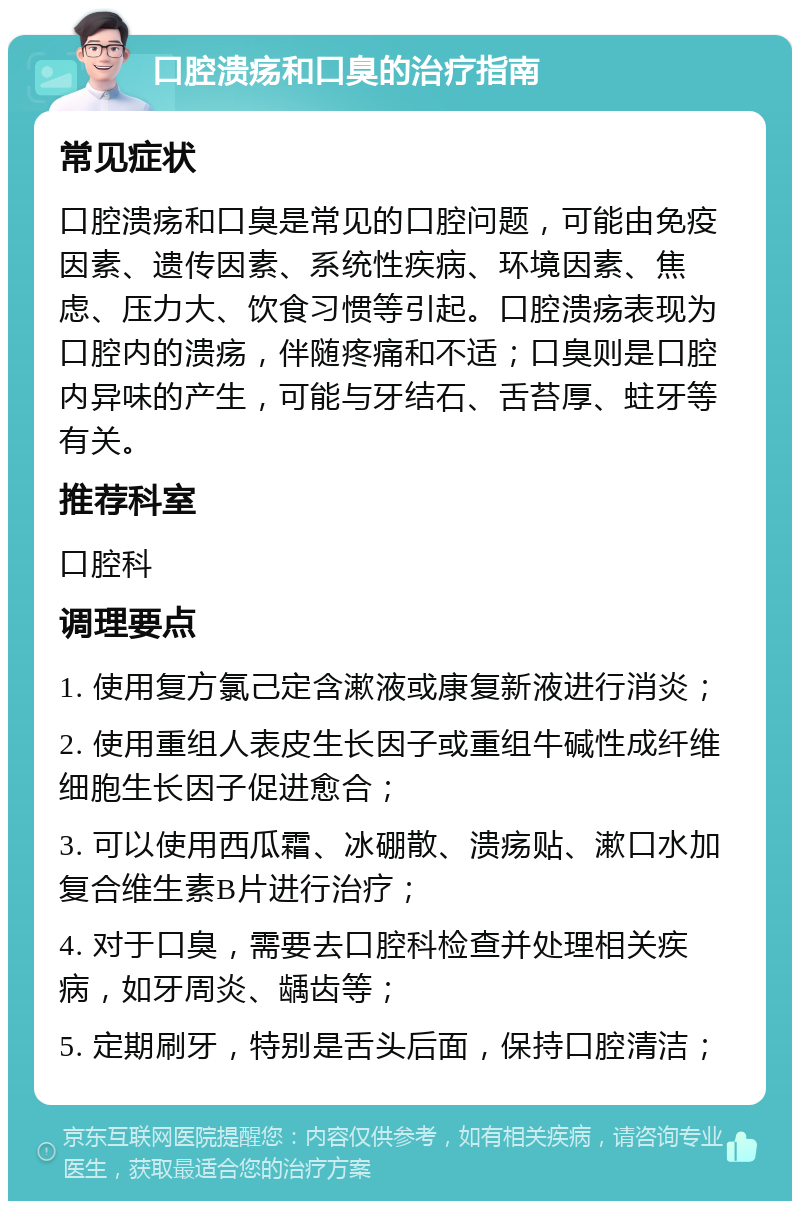 口腔溃疡和口臭的治疗指南 常见症状 口腔溃疡和口臭是常见的口腔问题，可能由免疫因素、遗传因素、系统性疾病、环境因素、焦虑、压力大、饮食习惯等引起。口腔溃疡表现为口腔内的溃疡，伴随疼痛和不适；口臭则是口腔内异味的产生，可能与牙结石、舌苔厚、蛀牙等有关。 推荐科室 口腔科 调理要点 1. 使用复方氯己定含漱液或康复新液进行消炎； 2. 使用重组人表皮生长因子或重组牛碱性成纤维细胞生长因子促进愈合； 3. 可以使用西瓜霜、冰硼散、溃疡贴、漱口水加复合维生素B片进行治疗； 4. 对于口臭，需要去口腔科检查并处理相关疾病，如牙周炎、龋齿等； 5. 定期刷牙，特别是舌头后面，保持口腔清洁；