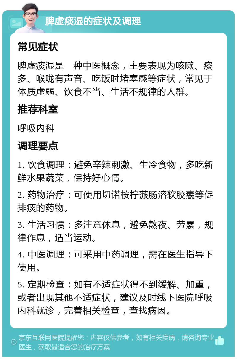 脾虚痰湿的症状及调理 常见症状 脾虚痰湿是一种中医概念，主要表现为咳嗽、痰多、喉咙有声音、吃饭时堵塞感等症状，常见于体质虚弱、饮食不当、生活不规律的人群。 推荐科室 呼吸内科 调理要点 1. 饮食调理：避免辛辣刺激、生冷食物，多吃新鲜水果蔬菜，保持好心情。 2. 药物治疗：可使用切诺桉柠蒎肠溶软胶囊等促排痰的药物。 3. 生活习惯：多注意休息，避免熬夜、劳累，规律作息，适当运动。 4. 中医调理：可采用中药调理，需在医生指导下使用。 5. 定期检查：如有不适症状得不到缓解、加重，或者出现其他不适症状，建议及时线下医院呼吸内科就诊，完善相关检查，查找病因。