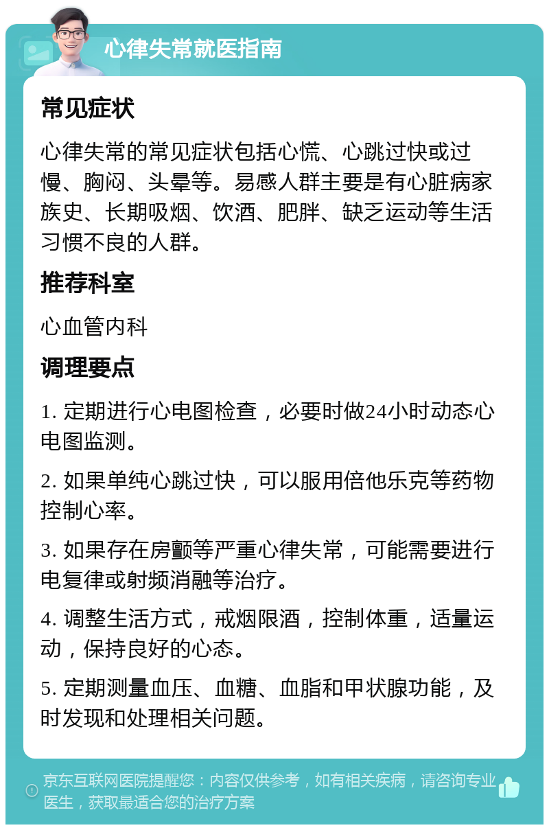 心律失常就医指南 常见症状 心律失常的常见症状包括心慌、心跳过快或过慢、胸闷、头晕等。易感人群主要是有心脏病家族史、长期吸烟、饮酒、肥胖、缺乏运动等生活习惯不良的人群。 推荐科室 心血管内科 调理要点 1. 定期进行心电图检查，必要时做24小时动态心电图监测。 2. 如果单纯心跳过快，可以服用倍他乐克等药物控制心率。 3. 如果存在房颤等严重心律失常，可能需要进行电复律或射频消融等治疗。 4. 调整生活方式，戒烟限酒，控制体重，适量运动，保持良好的心态。 5. 定期测量血压、血糖、血脂和甲状腺功能，及时发现和处理相关问题。