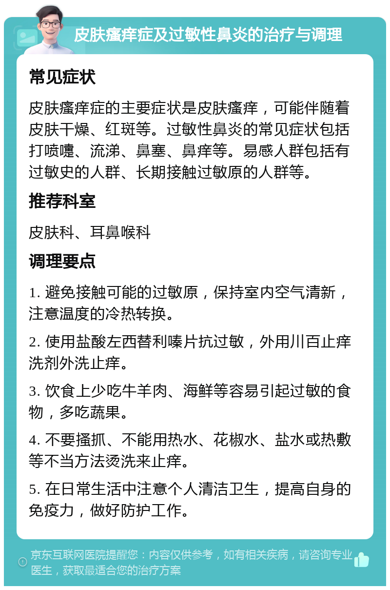 皮肤瘙痒症及过敏性鼻炎的治疗与调理 常见症状 皮肤瘙痒症的主要症状是皮肤瘙痒，可能伴随着皮肤干燥、红斑等。过敏性鼻炎的常见症状包括打喷嚏、流涕、鼻塞、鼻痒等。易感人群包括有过敏史的人群、长期接触过敏原的人群等。 推荐科室 皮肤科、耳鼻喉科 调理要点 1. 避免接触可能的过敏原，保持室内空气清新，注意温度的冷热转换。 2. 使用盐酸左西替利嗪片抗过敏，外用川百止痒洗剂外洗止痒。 3. 饮食上少吃牛羊肉、海鲜等容易引起过敏的食物，多吃蔬果。 4. 不要搔抓、不能用热水、花椒水、盐水或热敷等不当方法烫洗来止痒。 5. 在日常生活中注意个人清洁卫生，提高自身的免疫力，做好防护工作。