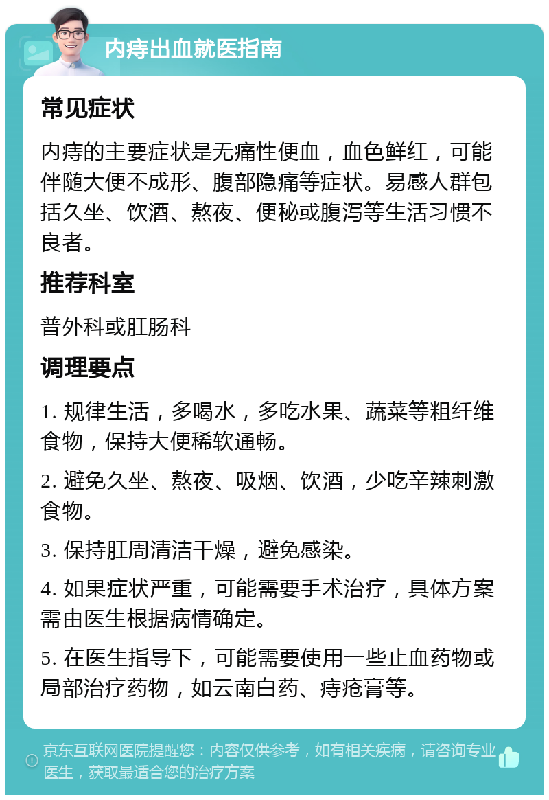 内痔出血就医指南 常见症状 内痔的主要症状是无痛性便血，血色鲜红，可能伴随大便不成形、腹部隐痛等症状。易感人群包括久坐、饮酒、熬夜、便秘或腹泻等生活习惯不良者。 推荐科室 普外科或肛肠科 调理要点 1. 规律生活，多喝水，多吃水果、蔬菜等粗纤维食物，保持大便稀软通畅。 2. 避免久坐、熬夜、吸烟、饮酒，少吃辛辣刺激食物。 3. 保持肛周清洁干燥，避免感染。 4. 如果症状严重，可能需要手术治疗，具体方案需由医生根据病情确定。 5. 在医生指导下，可能需要使用一些止血药物或局部治疗药物，如云南白药、痔疮膏等。