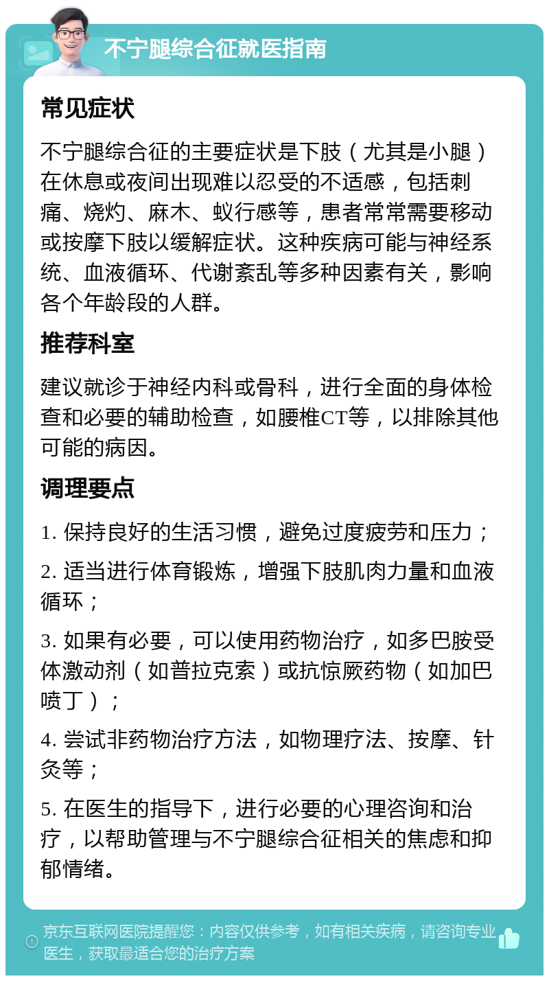 不宁腿综合征就医指南 常见症状 不宁腿综合征的主要症状是下肢（尤其是小腿）在休息或夜间出现难以忍受的不适感，包括刺痛、烧灼、麻木、蚁行感等，患者常常需要移动或按摩下肢以缓解症状。这种疾病可能与神经系统、血液循环、代谢紊乱等多种因素有关，影响各个年龄段的人群。 推荐科室 建议就诊于神经内科或骨科，进行全面的身体检查和必要的辅助检查，如腰椎CT等，以排除其他可能的病因。 调理要点 1. 保持良好的生活习惯，避免过度疲劳和压力； 2. 适当进行体育锻炼，增强下肢肌肉力量和血液循环； 3. 如果有必要，可以使用药物治疗，如多巴胺受体激动剂（如普拉克索）或抗惊厥药物（如加巴喷丁）； 4. 尝试非药物治疗方法，如物理疗法、按摩、针灸等； 5. 在医生的指导下，进行必要的心理咨询和治疗，以帮助管理与不宁腿综合征相关的焦虑和抑郁情绪。