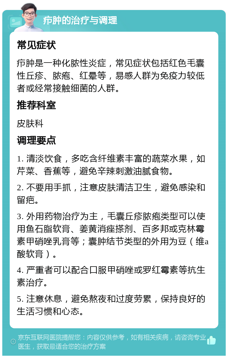 疖肿的治疗与调理 常见症状 疖肿是一种化脓性炎症，常见症状包括红色毛囊性丘疹、脓疱、红晕等，易感人群为免疫力较低者或经常接触细菌的人群。 推荐科室 皮肤科 调理要点 1. 清淡饮食，多吃含纤维素丰富的蔬菜水果，如芹菜、香蕉等，避免辛辣刺激油腻食物。 2. 不要用手抓，注意皮肤清洁卫生，避免感染和留疤。 3. 外用药物治疗为主，毛囊丘疹脓疱类型可以使用鱼石脂软膏、姜黄消痤搽剂、百多邦或克林霉素甲硝唑乳膏等；囊肿结节类型的外用为豆（维a酸软膏）。 4. 严重者可以配合口服甲硝唑或罗红霉素等抗生素治疗。 5. 注意休息，避免熬夜和过度劳累，保持良好的生活习惯和心态。