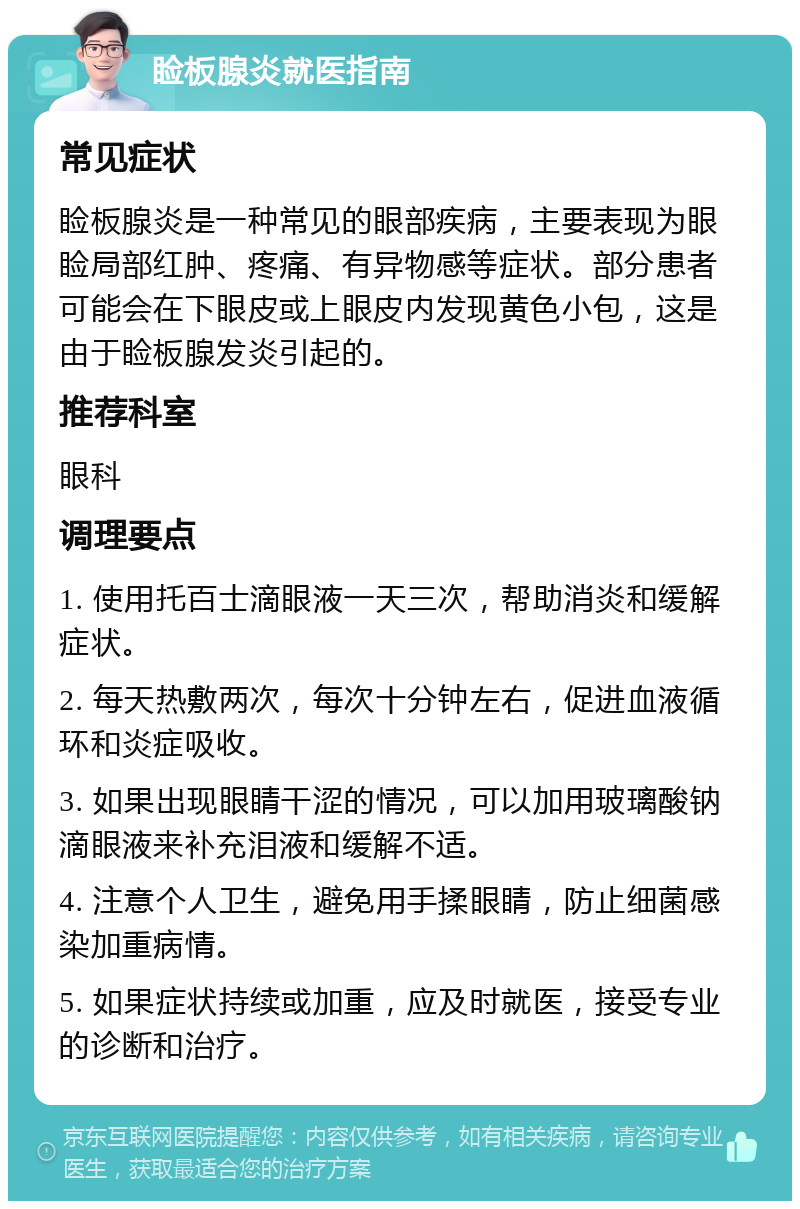 睑板腺炎就医指南 常见症状 睑板腺炎是一种常见的眼部疾病，主要表现为眼睑局部红肿、疼痛、有异物感等症状。部分患者可能会在下眼皮或上眼皮内发现黄色小包，这是由于睑板腺发炎引起的。 推荐科室 眼科 调理要点 1. 使用托百士滴眼液一天三次，帮助消炎和缓解症状。 2. 每天热敷两次，每次十分钟左右，促进血液循环和炎症吸收。 3. 如果出现眼睛干涩的情况，可以加用玻璃酸钠滴眼液来补充泪液和缓解不适。 4. 注意个人卫生，避免用手揉眼睛，防止细菌感染加重病情。 5. 如果症状持续或加重，应及时就医，接受专业的诊断和治疗。