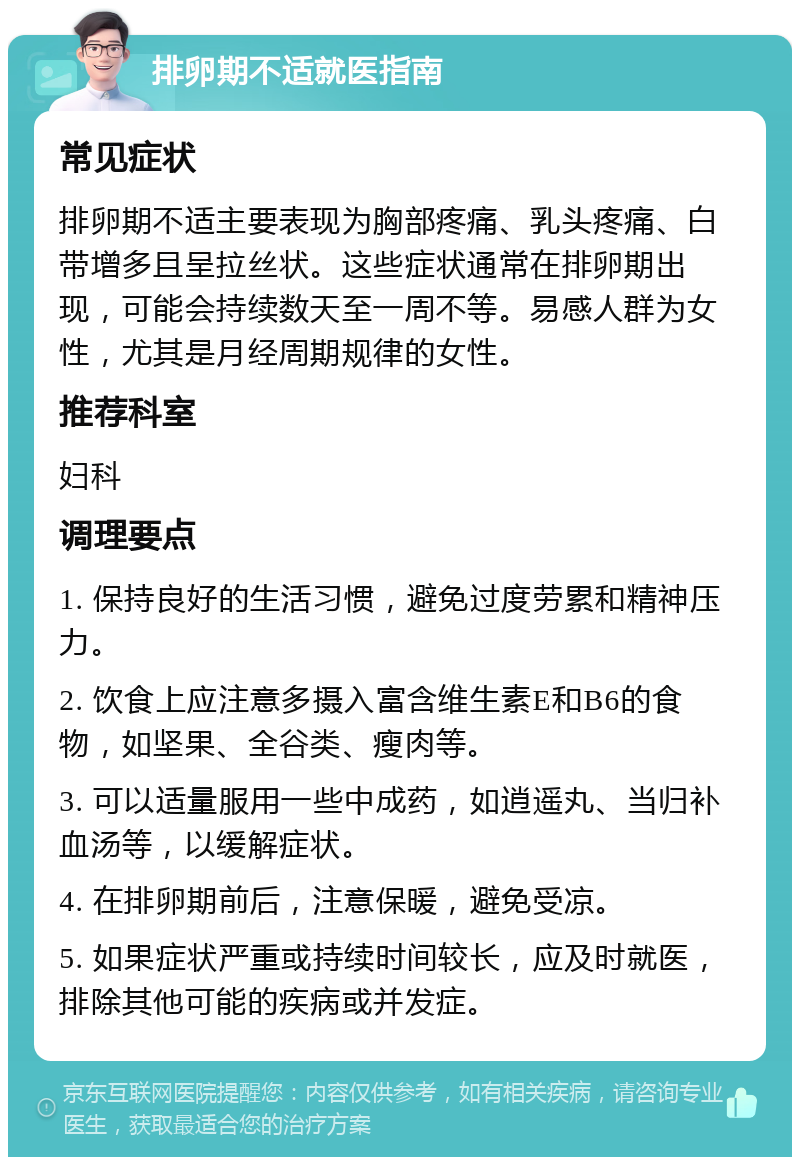 排卵期不适就医指南 常见症状 排卵期不适主要表现为胸部疼痛、乳头疼痛、白带增多且呈拉丝状。这些症状通常在排卵期出现，可能会持续数天至一周不等。易感人群为女性，尤其是月经周期规律的女性。 推荐科室 妇科 调理要点 1. 保持良好的生活习惯，避免过度劳累和精神压力。 2. 饮食上应注意多摄入富含维生素E和B6的食物，如坚果、全谷类、瘦肉等。 3. 可以适量服用一些中成药，如逍遥丸、当归补血汤等，以缓解症状。 4. 在排卵期前后，注意保暖，避免受凉。 5. 如果症状严重或持续时间较长，应及时就医，排除其他可能的疾病或并发症。