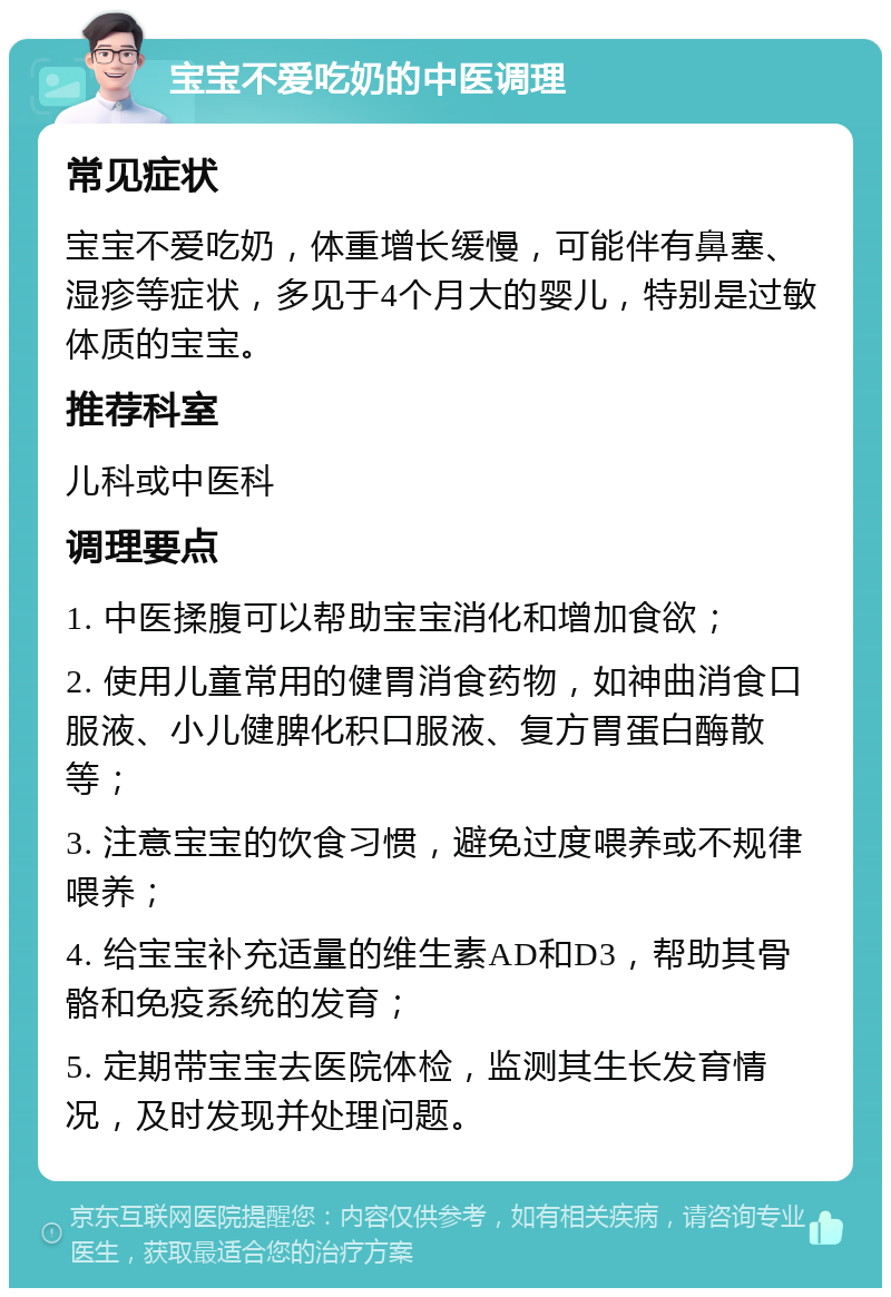 宝宝不爱吃奶的中医调理 常见症状 宝宝不爱吃奶，体重增长缓慢，可能伴有鼻塞、湿疹等症状，多见于4个月大的婴儿，特别是过敏体质的宝宝。 推荐科室 儿科或中医科 调理要点 1. 中医揉腹可以帮助宝宝消化和增加食欲； 2. 使用儿童常用的健胃消食药物，如神曲消食口服液、小儿健脾化积口服液、复方胃蛋白酶散等； 3. 注意宝宝的饮食习惯，避免过度喂养或不规律喂养； 4. 给宝宝补充适量的维生素AD和D3，帮助其骨骼和免疫系统的发育； 5. 定期带宝宝去医院体检，监测其生长发育情况，及时发现并处理问题。