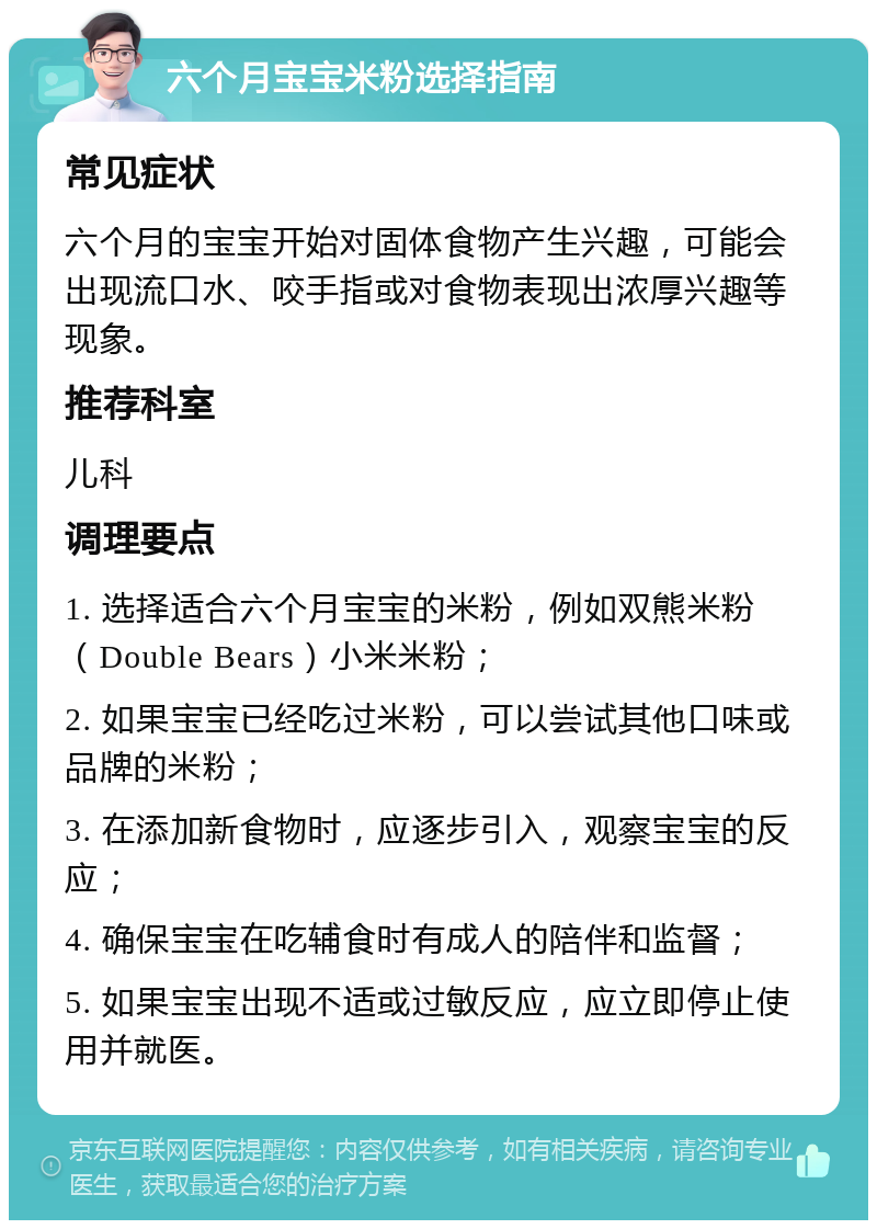 六个月宝宝米粉选择指南 常见症状 六个月的宝宝开始对固体食物产生兴趣，可能会出现流口水、咬手指或对食物表现出浓厚兴趣等现象。 推荐科室 儿科 调理要点 1. 选择适合六个月宝宝的米粉，例如双熊米粉（Double Bears）小米米粉； 2. 如果宝宝已经吃过米粉，可以尝试其他口味或品牌的米粉； 3. 在添加新食物时，应逐步引入，观察宝宝的反应； 4. 确保宝宝在吃辅食时有成人的陪伴和监督； 5. 如果宝宝出现不适或过敏反应，应立即停止使用并就医。