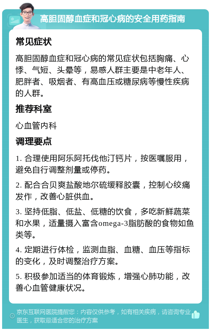 高胆固醇血症和冠心病的安全用药指南 常见症状 高胆固醇血症和冠心病的常见症状包括胸痛、心悸、气短、头晕等，易感人群主要是中老年人、肥胖者、吸烟者、有高血压或糖尿病等慢性疾病的人群。 推荐科室 心血管内科 调理要点 1. 合理使用阿乐阿托伐他汀钙片，按医嘱服用，避免自行调整剂量或停药。 2. 配合合贝爽盐酸地尔硫缓释胶囊，控制心绞痛发作，改善心脏供血。 3. 坚持低脂、低盐、低糖的饮食，多吃新鲜蔬菜和水果，适量摄入富含omega-3脂肪酸的食物如鱼类等。 4. 定期进行体检，监测血脂、血糖、血压等指标的变化，及时调整治疗方案。 5. 积极参加适当的体育锻炼，增强心肺功能，改善心血管健康状况。