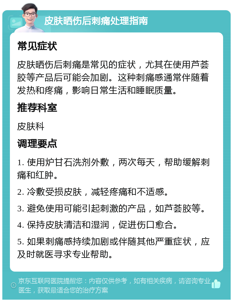 皮肤晒伤后刺痛处理指南 常见症状 皮肤晒伤后刺痛是常见的症状，尤其在使用芦荟胶等产品后可能会加剧。这种刺痛感通常伴随着发热和疼痛，影响日常生活和睡眠质量。 推荐科室 皮肤科 调理要点 1. 使用炉甘石洗剂外敷，两次每天，帮助缓解刺痛和红肿。 2. 冷敷受损皮肤，减轻疼痛和不适感。 3. 避免使用可能引起刺激的产品，如芦荟胶等。 4. 保持皮肤清洁和湿润，促进伤口愈合。 5. 如果刺痛感持续加剧或伴随其他严重症状，应及时就医寻求专业帮助。