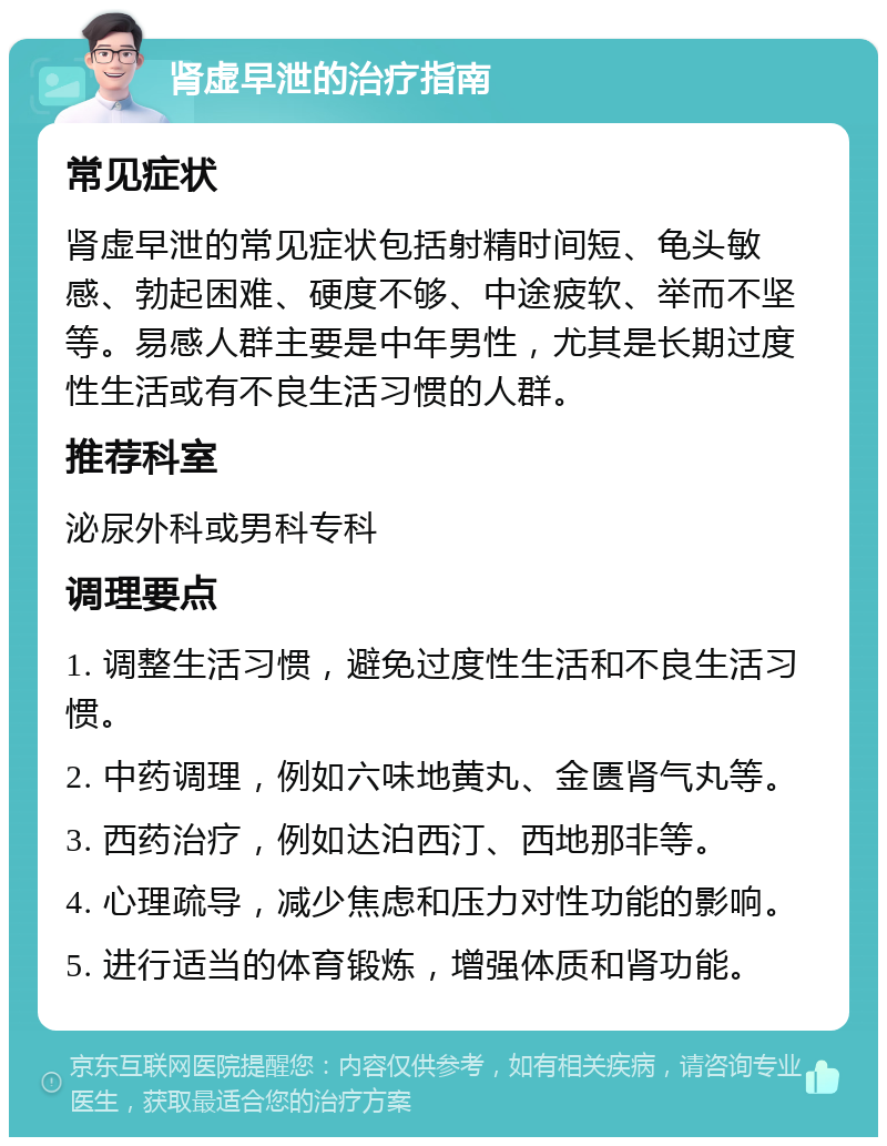 肾虚早泄的治疗指南 常见症状 肾虚早泄的常见症状包括射精时间短、龟头敏感、勃起困难、硬度不够、中途疲软、举而不坚等。易感人群主要是中年男性，尤其是长期过度性生活或有不良生活习惯的人群。 推荐科室 泌尿外科或男科专科 调理要点 1. 调整生活习惯，避免过度性生活和不良生活习惯。 2. 中药调理，例如六味地黄丸、金匮肾气丸等。 3. 西药治疗，例如达泊西汀、西地那非等。 4. 心理疏导，减少焦虑和压力对性功能的影响。 5. 进行适当的体育锻炼，增强体质和肾功能。