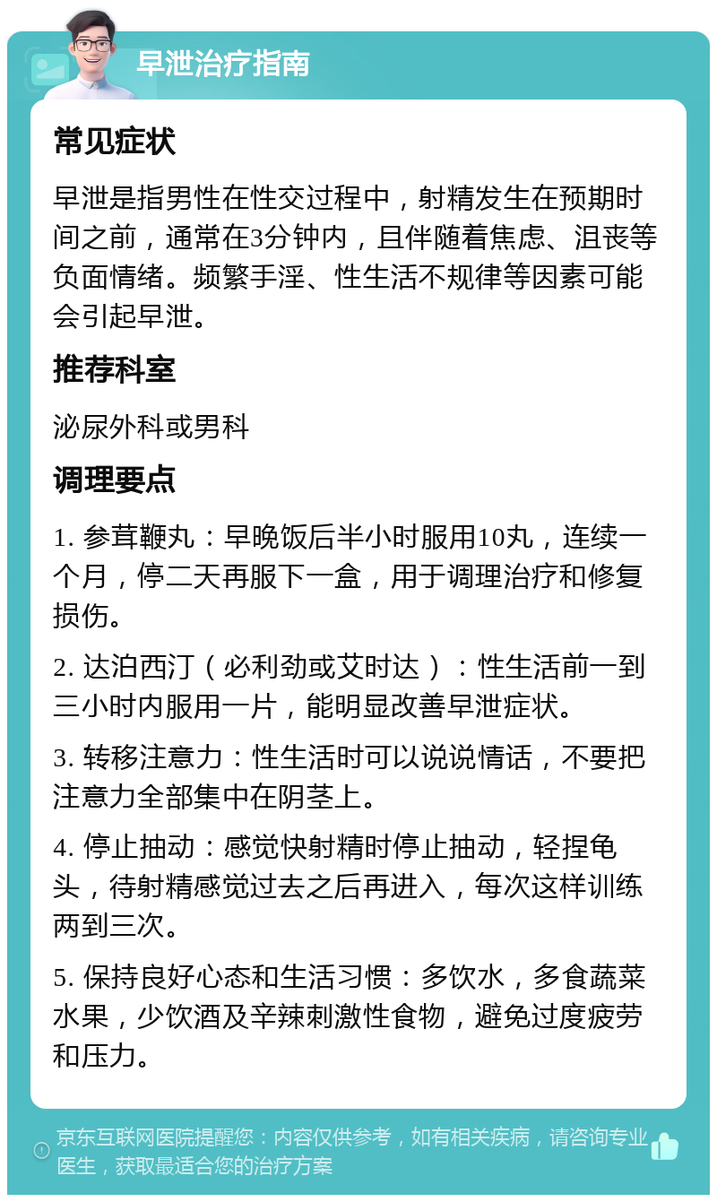 早泄治疗指南 常见症状 早泄是指男性在性交过程中，射精发生在预期时间之前，通常在3分钟内，且伴随着焦虑、沮丧等负面情绪。频繁手淫、性生活不规律等因素可能会引起早泄。 推荐科室 泌尿外科或男科 调理要点 1. 参茸鞭丸：早晚饭后半小时服用10丸，连续一个月，停二天再服下一盒，用于调理治疗和修复损伤。 2. 达泊西汀（必利劲或艾时达）：性生活前一到三小时内服用一片，能明显改善早泄症状。 3. 转移注意力：性生活时可以说说情话，不要把注意力全部集中在阴茎上。 4. 停止抽动：感觉快射精时停止抽动，轻捏龟头，待射精感觉过去之后再进入，每次这样训练两到三次。 5. 保持良好心态和生活习惯：多饮水，多食蔬菜水果，少饮酒及辛辣刺激性食物，避免过度疲劳和压力。