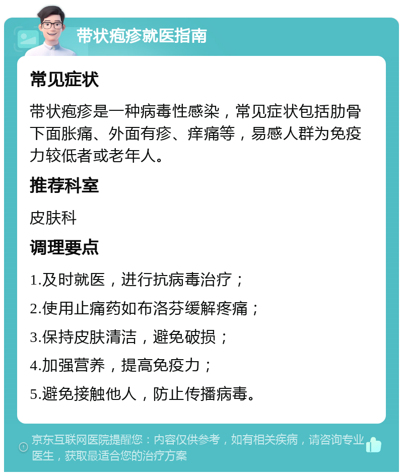 带状疱疹就医指南 常见症状 带状疱疹是一种病毒性感染，常见症状包括肋骨下面胀痛、外面有疹、痒痛等，易感人群为免疫力较低者或老年人。 推荐科室 皮肤科 调理要点 1.及时就医，进行抗病毒治疗； 2.使用止痛药如布洛芬缓解疼痛； 3.保持皮肤清洁，避免破损； 4.加强营养，提高免疫力； 5.避免接触他人，防止传播病毒。