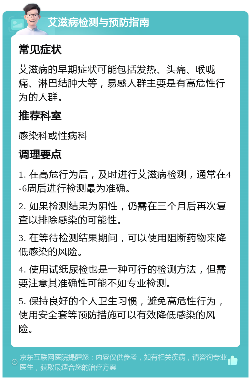 艾滋病检测与预防指南 常见症状 艾滋病的早期症状可能包括发热、头痛、喉咙痛、淋巴结肿大等，易感人群主要是有高危性行为的人群。 推荐科室 感染科或性病科 调理要点 1. 在高危行为后，及时进行艾滋病检测，通常在4-6周后进行检测最为准确。 2. 如果检测结果为阴性，仍需在三个月后再次复查以排除感染的可能性。 3. 在等待检测结果期间，可以使用阻断药物来降低感染的风险。 4. 使用试纸尿检也是一种可行的检测方法，但需要注意其准确性可能不如专业检测。 5. 保持良好的个人卫生习惯，避免高危性行为，使用安全套等预防措施可以有效降低感染的风险。