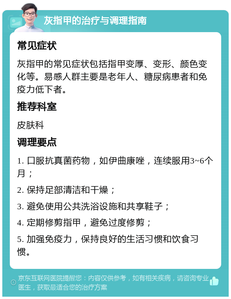 灰指甲的治疗与调理指南 常见症状 灰指甲的常见症状包括指甲变厚、变形、颜色变化等。易感人群主要是老年人、糖尿病患者和免疫力低下者。 推荐科室 皮肤科 调理要点 1. 口服抗真菌药物，如伊曲康唑，连续服用3~6个月； 2. 保持足部清洁和干燥； 3. 避免使用公共洗浴设施和共享鞋子； 4. 定期修剪指甲，避免过度修剪； 5. 加强免疫力，保持良好的生活习惯和饮食习惯。