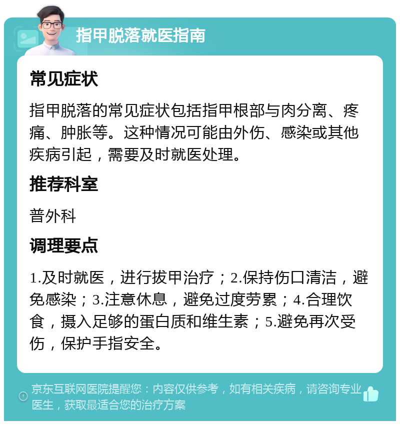 指甲脱落就医指南 常见症状 指甲脱落的常见症状包括指甲根部与肉分离、疼痛、肿胀等。这种情况可能由外伤、感染或其他疾病引起，需要及时就医处理。 推荐科室 普外科 调理要点 1.及时就医，进行拔甲治疗；2.保持伤口清洁，避免感染；3.注意休息，避免过度劳累；4.合理饮食，摄入足够的蛋白质和维生素；5.避免再次受伤，保护手指安全。