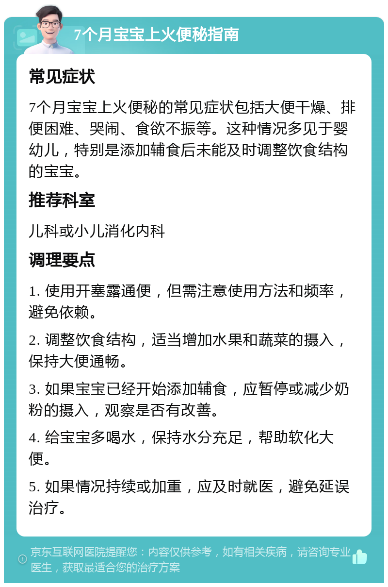 7个月宝宝上火便秘指南 常见症状 7个月宝宝上火便秘的常见症状包括大便干燥、排便困难、哭闹、食欲不振等。这种情况多见于婴幼儿，特别是添加辅食后未能及时调整饮食结构的宝宝。 推荐科室 儿科或小儿消化内科 调理要点 1. 使用开塞露通便，但需注意使用方法和频率，避免依赖。 2. 调整饮食结构，适当增加水果和蔬菜的摄入，保持大便通畅。 3. 如果宝宝已经开始添加辅食，应暂停或减少奶粉的摄入，观察是否有改善。 4. 给宝宝多喝水，保持水分充足，帮助软化大便。 5. 如果情况持续或加重，应及时就医，避免延误治疗。