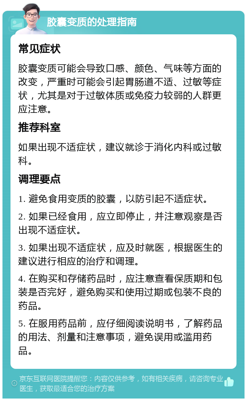 胶囊变质的处理指南 常见症状 胶囊变质可能会导致口感、颜色、气味等方面的改变，严重时可能会引起胃肠道不适、过敏等症状，尤其是对于过敏体质或免疫力较弱的人群更应注意。 推荐科室 如果出现不适症状，建议就诊于消化内科或过敏科。 调理要点 1. 避免食用变质的胶囊，以防引起不适症状。 2. 如果已经食用，应立即停止，并注意观察是否出现不适症状。 3. 如果出现不适症状，应及时就医，根据医生的建议进行相应的治疗和调理。 4. 在购买和存储药品时，应注意查看保质期和包装是否完好，避免购买和使用过期或包装不良的药品。 5. 在服用药品前，应仔细阅读说明书，了解药品的用法、剂量和注意事项，避免误用或滥用药品。