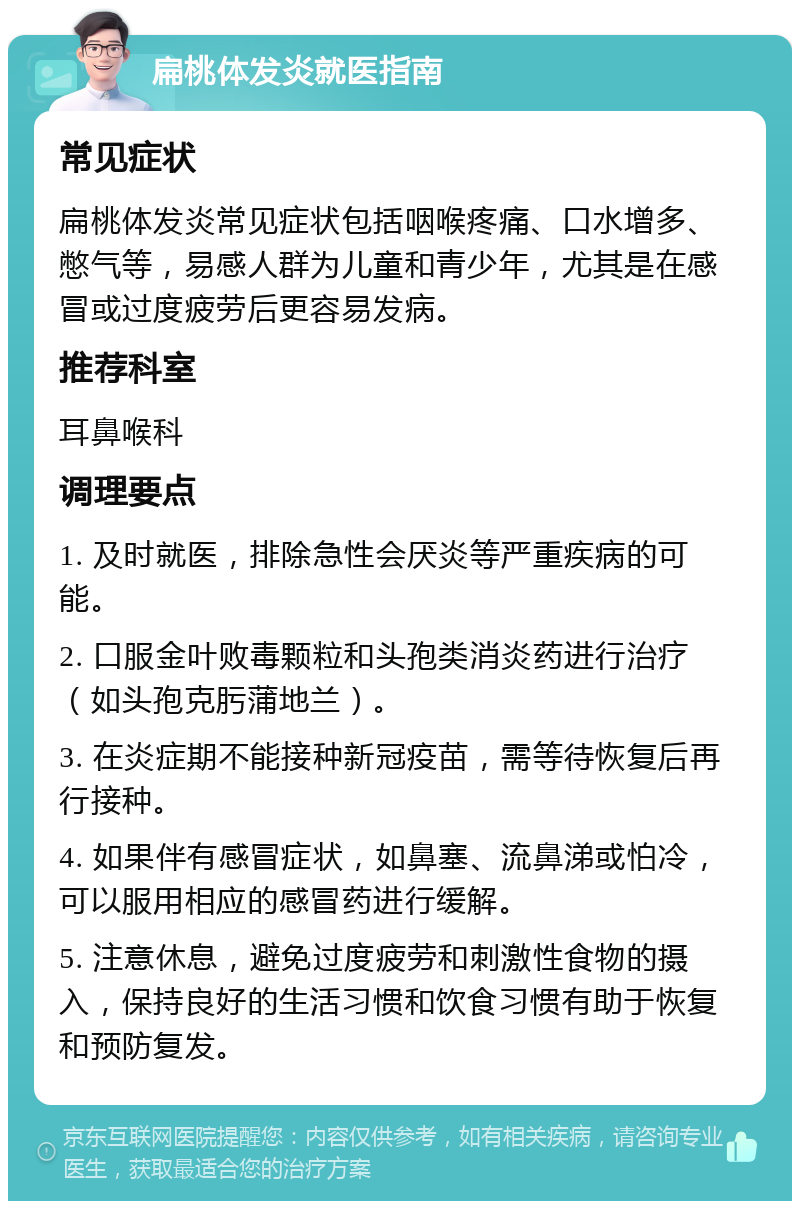 扁桃体发炎就医指南 常见症状 扁桃体发炎常见症状包括咽喉疼痛、口水增多、憋气等，易感人群为儿童和青少年，尤其是在感冒或过度疲劳后更容易发病。 推荐科室 耳鼻喉科 调理要点 1. 及时就医，排除急性会厌炎等严重疾病的可能。 2. 口服金叶败毒颗粒和头孢类消炎药进行治疗（如头孢克肟蒲地兰）。 3. 在炎症期不能接种新冠疫苗，需等待恢复后再行接种。 4. 如果伴有感冒症状，如鼻塞、流鼻涕或怕冷，可以服用相应的感冒药进行缓解。 5. 注意休息，避免过度疲劳和刺激性食物的摄入，保持良好的生活习惯和饮食习惯有助于恢复和预防复发。