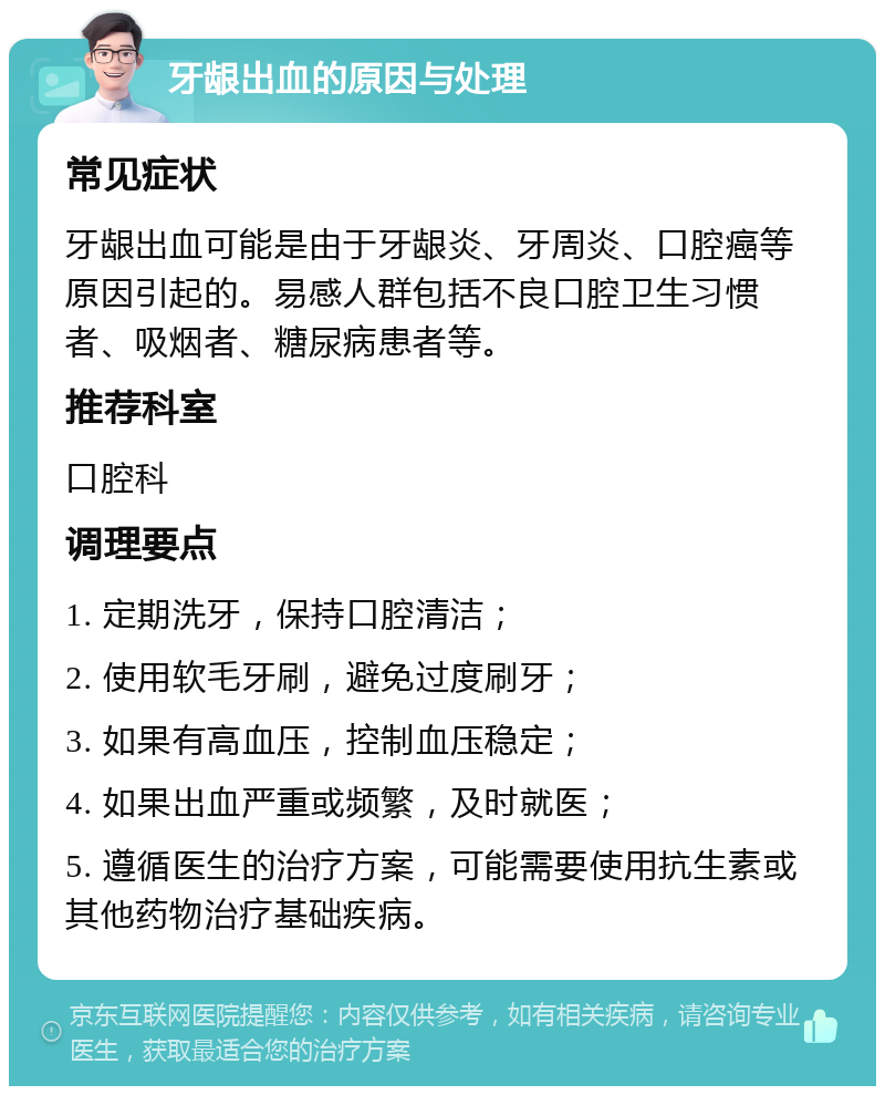 牙龈出血的原因与处理 常见症状 牙龈出血可能是由于牙龈炎、牙周炎、口腔癌等原因引起的。易感人群包括不良口腔卫生习惯者、吸烟者、糖尿病患者等。 推荐科室 口腔科 调理要点 1. 定期洗牙，保持口腔清洁； 2. 使用软毛牙刷，避免过度刷牙； 3. 如果有高血压，控制血压稳定； 4. 如果出血严重或频繁，及时就医； 5. 遵循医生的治疗方案，可能需要使用抗生素或其他药物治疗基础疾病。