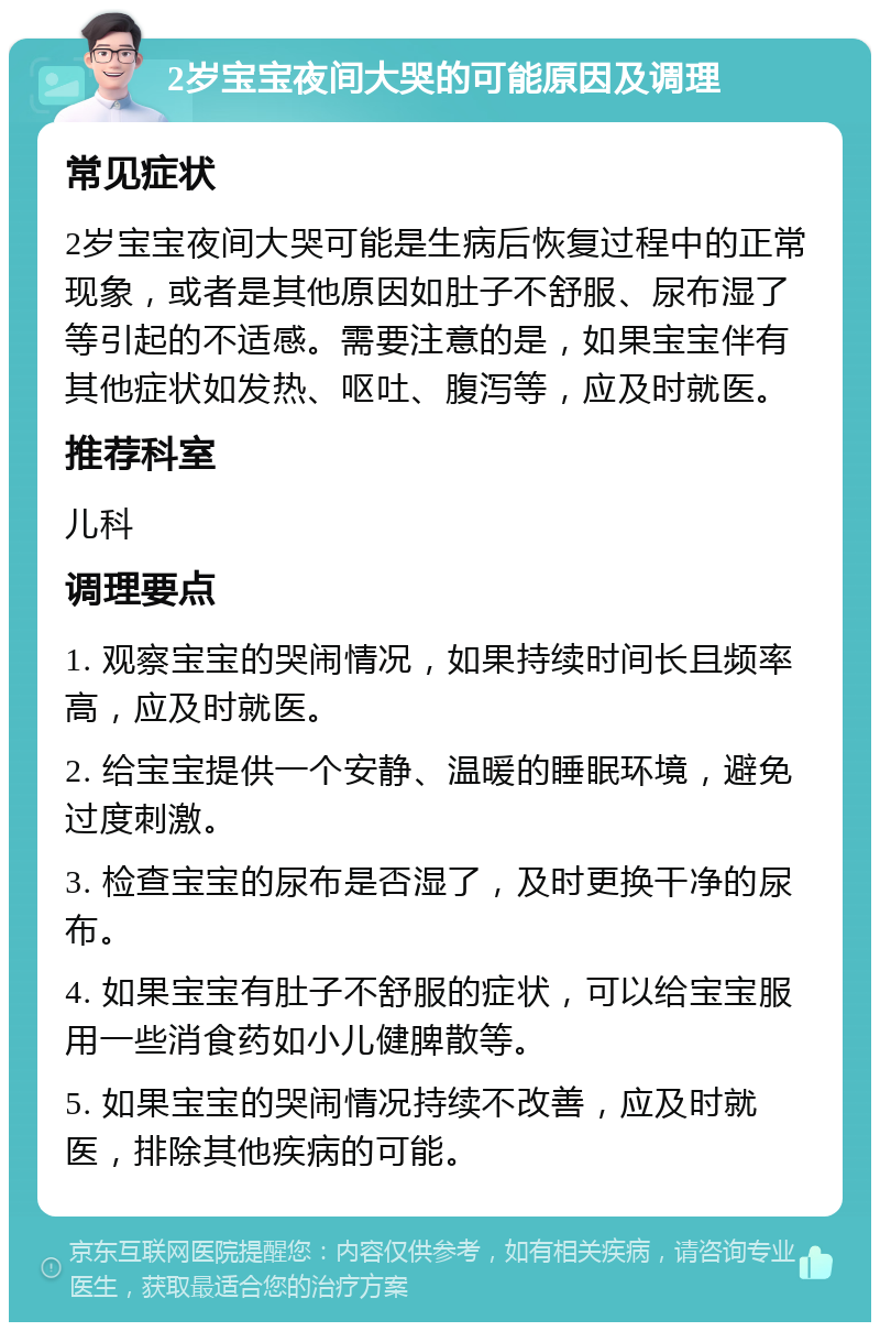 2岁宝宝夜间大哭的可能原因及调理 常见症状 2岁宝宝夜间大哭可能是生病后恢复过程中的正常现象，或者是其他原因如肚子不舒服、尿布湿了等引起的不适感。需要注意的是，如果宝宝伴有其他症状如发热、呕吐、腹泻等，应及时就医。 推荐科室 儿科 调理要点 1. 观察宝宝的哭闹情况，如果持续时间长且频率高，应及时就医。 2. 给宝宝提供一个安静、温暖的睡眠环境，避免过度刺激。 3. 检查宝宝的尿布是否湿了，及时更换干净的尿布。 4. 如果宝宝有肚子不舒服的症状，可以给宝宝服用一些消食药如小儿健脾散等。 5. 如果宝宝的哭闹情况持续不改善，应及时就医，排除其他疾病的可能。