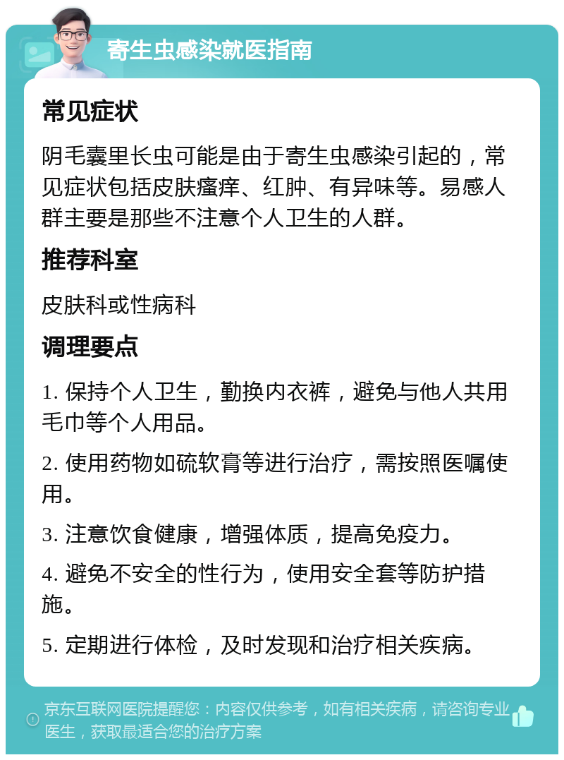 寄生虫感染就医指南 常见症状 阴毛囊里长虫可能是由于寄生虫感染引起的，常见症状包括皮肤瘙痒、红肿、有异味等。易感人群主要是那些不注意个人卫生的人群。 推荐科室 皮肤科或性病科 调理要点 1. 保持个人卫生，勤换内衣裤，避免与他人共用毛巾等个人用品。 2. 使用药物如硫软膏等进行治疗，需按照医嘱使用。 3. 注意饮食健康，增强体质，提高免疫力。 4. 避免不安全的性行为，使用安全套等防护措施。 5. 定期进行体检，及时发现和治疗相关疾病。