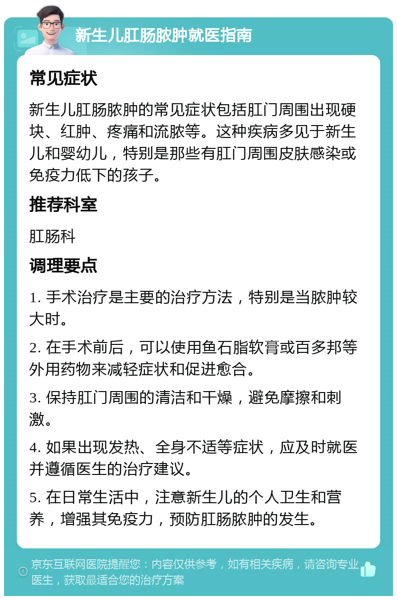 新生儿肛肠脓肿就医指南 常见症状 新生儿肛肠脓肿的常见症状包括肛门周围出现硬块、红肿、疼痛和流脓等。这种疾病多见于新生儿和婴幼儿，特别是那些有肛门周围皮肤感染或免疫力低下的孩子。 推荐科室 肛肠科 调理要点 1. 手术治疗是主要的治疗方法，特别是当脓肿较大时。 2. 在手术前后，可以使用鱼石脂软膏或百多邦等外用药物来减轻症状和促进愈合。 3. 保持肛门周围的清洁和干燥，避免摩擦和刺激。 4. 如果出现发热、全身不适等症状，应及时就医并遵循医生的治疗建议。 5. 在日常生活中，注意新生儿的个人卫生和营养，增强其免疫力，预防肛肠脓肿的发生。