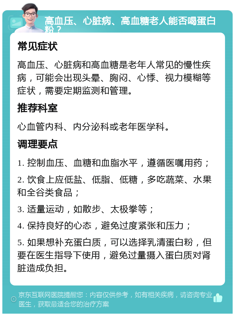 高血压、心脏病、高血糖老人能否喝蛋白粉？ 常见症状 高血压、心脏病和高血糖是老年人常见的慢性疾病，可能会出现头晕、胸闷、心悸、视力模糊等症状，需要定期监测和管理。 推荐科室 心血管内科、内分泌科或老年医学科。 调理要点 1. 控制血压、血糖和血脂水平，遵循医嘱用药； 2. 饮食上应低盐、低脂、低糖，多吃蔬菜、水果和全谷类食品； 3. 适量运动，如散步、太极拳等； 4. 保持良好的心态，避免过度紧张和压力； 5. 如果想补充蛋白质，可以选择乳清蛋白粉，但要在医生指导下使用，避免过量摄入蛋白质对肾脏造成负担。