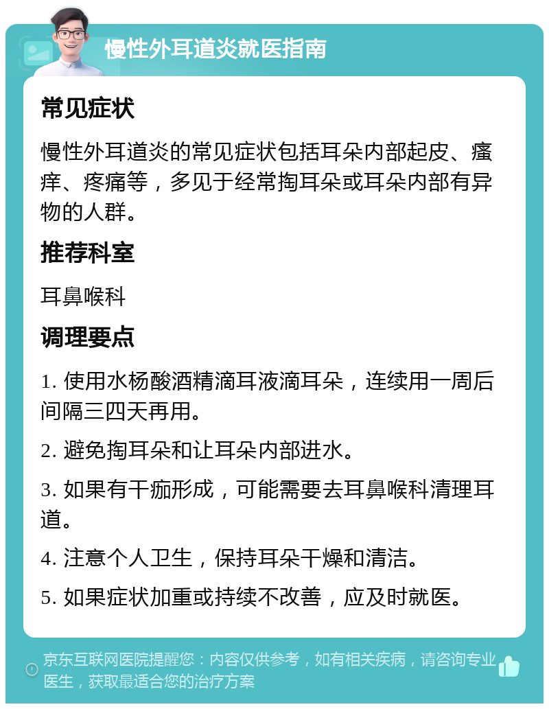 慢性外耳道炎就医指南 常见症状 慢性外耳道炎的常见症状包括耳朵内部起皮、瘙痒、疼痛等，多见于经常掏耳朵或耳朵内部有异物的人群。 推荐科室 耳鼻喉科 调理要点 1. 使用水杨酸酒精滴耳液滴耳朵，连续用一周后间隔三四天再用。 2. 避免掏耳朵和让耳朵内部进水。 3. 如果有干痂形成，可能需要去耳鼻喉科清理耳道。 4. 注意个人卫生，保持耳朵干燥和清洁。 5. 如果症状加重或持续不改善，应及时就医。