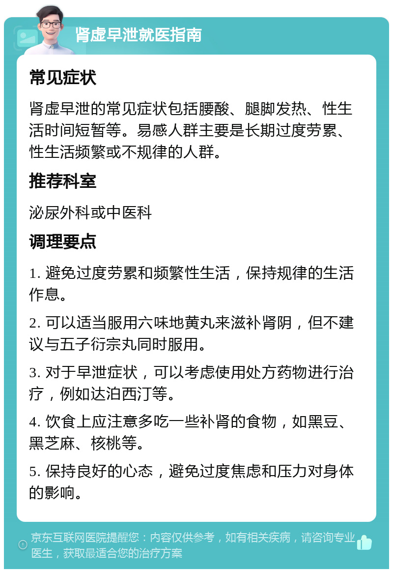 肾虚早泄就医指南 常见症状 肾虚早泄的常见症状包括腰酸、腿脚发热、性生活时间短暂等。易感人群主要是长期过度劳累、性生活频繁或不规律的人群。 推荐科室 泌尿外科或中医科 调理要点 1. 避免过度劳累和频繁性生活，保持规律的生活作息。 2. 可以适当服用六味地黄丸来滋补肾阴，但不建议与五子衍宗丸同时服用。 3. 对于早泄症状，可以考虑使用处方药物进行治疗，例如达泊西汀等。 4. 饮食上应注意多吃一些补肾的食物，如黑豆、黑芝麻、核桃等。 5. 保持良好的心态，避免过度焦虑和压力对身体的影响。