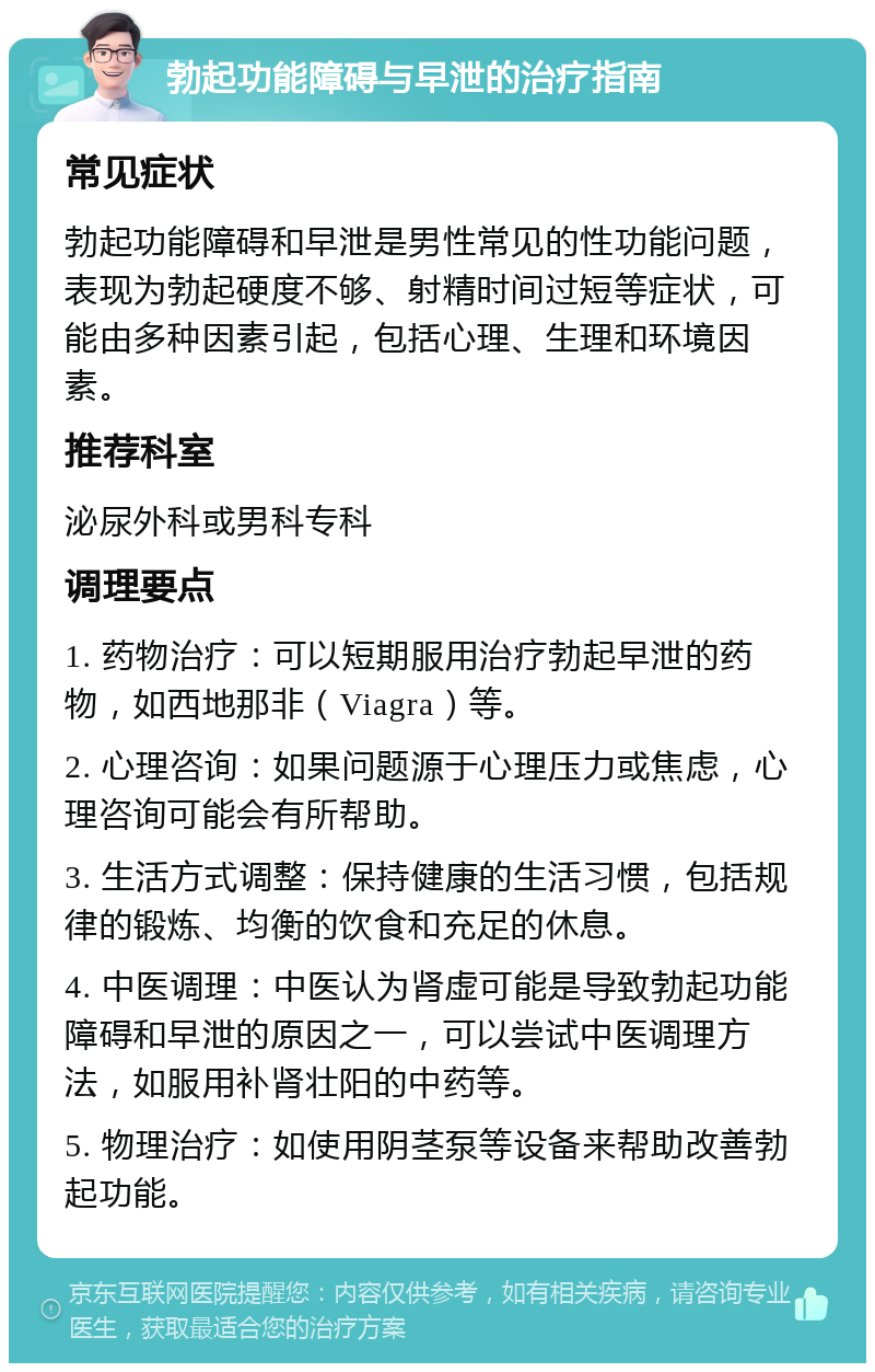 勃起功能障碍与早泄的治疗指南 常见症状 勃起功能障碍和早泄是男性常见的性功能问题，表现为勃起硬度不够、射精时间过短等症状，可能由多种因素引起，包括心理、生理和环境因素。 推荐科室 泌尿外科或男科专科 调理要点 1. 药物治疗：可以短期服用治疗勃起早泄的药物，如西地那非（Viagra）等。 2. 心理咨询：如果问题源于心理压力或焦虑，心理咨询可能会有所帮助。 3. 生活方式调整：保持健康的生活习惯，包括规律的锻炼、均衡的饮食和充足的休息。 4. 中医调理：中医认为肾虚可能是导致勃起功能障碍和早泄的原因之一，可以尝试中医调理方法，如服用补肾壮阳的中药等。 5. 物理治疗：如使用阴茎泵等设备来帮助改善勃起功能。