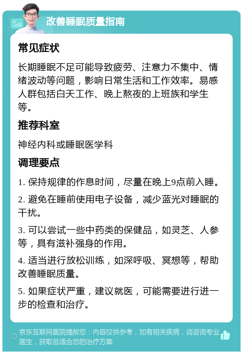 改善睡眠质量指南 常见症状 长期睡眠不足可能导致疲劳、注意力不集中、情绪波动等问题，影响日常生活和工作效率。易感人群包括白天工作、晚上熬夜的上班族和学生等。 推荐科室 神经内科或睡眠医学科 调理要点 1. 保持规律的作息时间，尽量在晚上9点前入睡。 2. 避免在睡前使用电子设备，减少蓝光对睡眠的干扰。 3. 可以尝试一些中药类的保健品，如灵芝、人参等，具有滋补强身的作用。 4. 适当进行放松训练，如深呼吸、冥想等，帮助改善睡眠质量。 5. 如果症状严重，建议就医，可能需要进行进一步的检查和治疗。