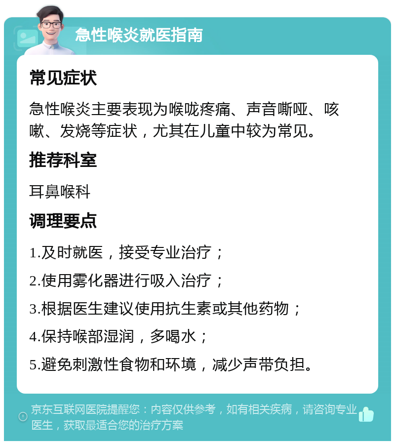 急性喉炎就医指南 常见症状 急性喉炎主要表现为喉咙疼痛、声音嘶哑、咳嗽、发烧等症状，尤其在儿童中较为常见。 推荐科室 耳鼻喉科 调理要点 1.及时就医，接受专业治疗； 2.使用雾化器进行吸入治疗； 3.根据医生建议使用抗生素或其他药物； 4.保持喉部湿润，多喝水； 5.避免刺激性食物和环境，减少声带负担。