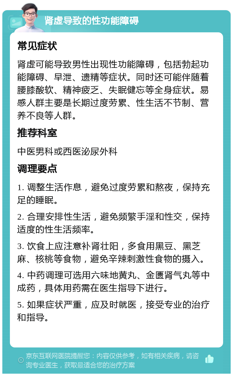 肾虚导致的性功能障碍 常见症状 肾虚可能导致男性出现性功能障碍，包括勃起功能障碍、早泄、遗精等症状。同时还可能伴随着腰膝酸软、精神疲乏、失眠健忘等全身症状。易感人群主要是长期过度劳累、性生活不节制、营养不良等人群。 推荐科室 中医男科或西医泌尿外科 调理要点 1. 调整生活作息，避免过度劳累和熬夜，保持充足的睡眠。 2. 合理安排性生活，避免频繁手淫和性交，保持适度的性生活频率。 3. 饮食上应注意补肾壮阳，多食用黑豆、黑芝麻、核桃等食物，避免辛辣刺激性食物的摄入。 4. 中药调理可选用六味地黄丸、金匮肾气丸等中成药，具体用药需在医生指导下进行。 5. 如果症状严重，应及时就医，接受专业的治疗和指导。