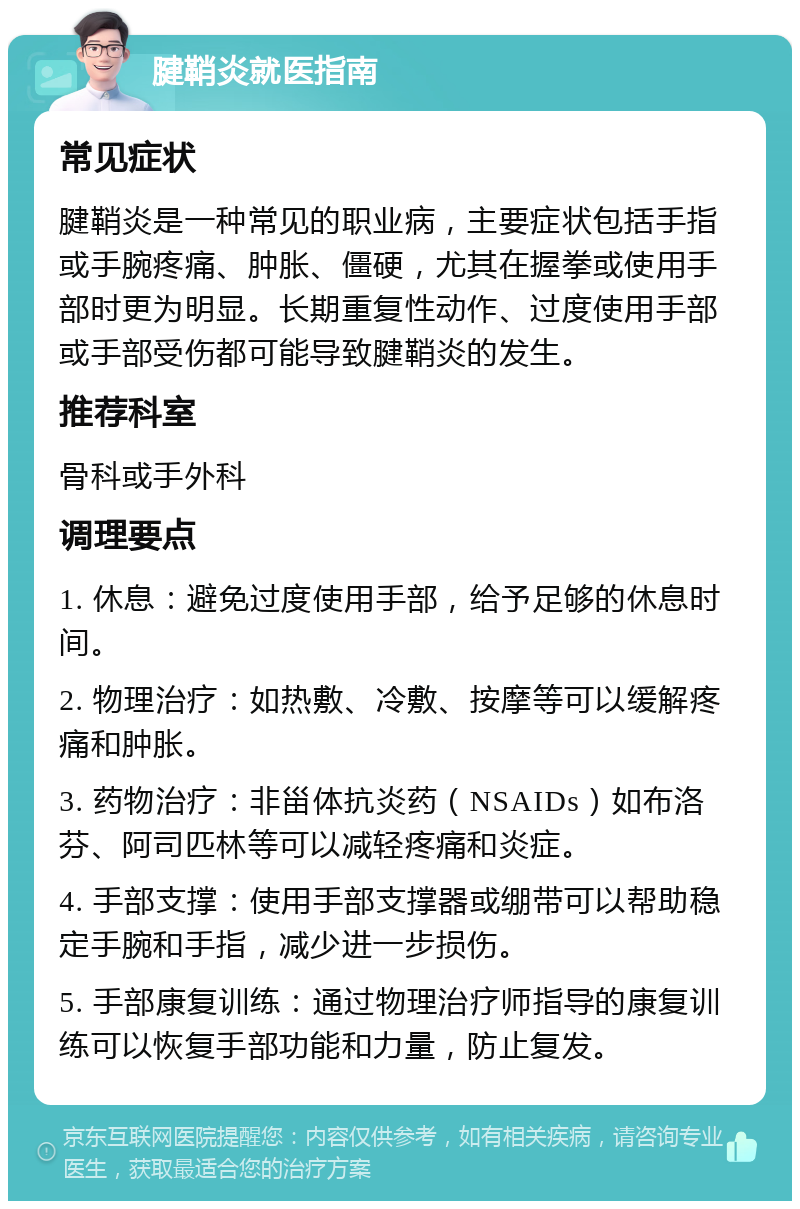 腱鞘炎就医指南 常见症状 腱鞘炎是一种常见的职业病，主要症状包括手指或手腕疼痛、肿胀、僵硬，尤其在握拳或使用手部时更为明显。长期重复性动作、过度使用手部或手部受伤都可能导致腱鞘炎的发生。 推荐科室 骨科或手外科 调理要点 1. 休息：避免过度使用手部，给予足够的休息时间。 2. 物理治疗：如热敷、冷敷、按摩等可以缓解疼痛和肿胀。 3. 药物治疗：非甾体抗炎药（NSAIDs）如布洛芬、阿司匹林等可以减轻疼痛和炎症。 4. 手部支撑：使用手部支撑器或绷带可以帮助稳定手腕和手指，减少进一步损伤。 5. 手部康复训练：通过物理治疗师指导的康复训练可以恢复手部功能和力量，防止复发。