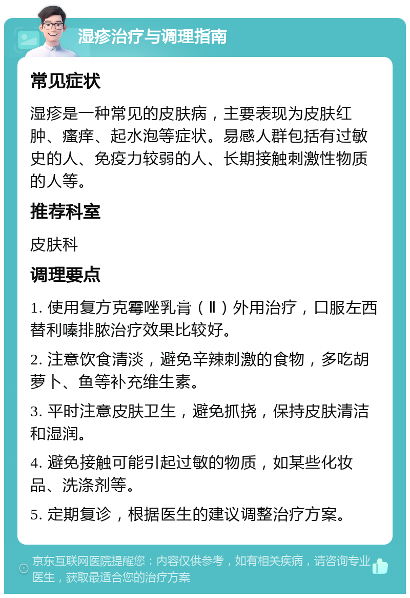 湿疹治疗与调理指南 常见症状 湿疹是一种常见的皮肤病，主要表现为皮肤红肿、瘙痒、起水泡等症状。易感人群包括有过敏史的人、免疫力较弱的人、长期接触刺激性物质的人等。 推荐科室 皮肤科 调理要点 1. 使用复方克霉唑乳膏（Ⅱ）外用治疗，口服左西替利嗪排脓治疗效果比较好。 2. 注意饮食清淡，避免辛辣刺激的食物，多吃胡萝卜、鱼等补充维生素。 3. 平时注意皮肤卫生，避免抓挠，保持皮肤清洁和湿润。 4. 避免接触可能引起过敏的物质，如某些化妆品、洗涤剂等。 5. 定期复诊，根据医生的建议调整治疗方案。