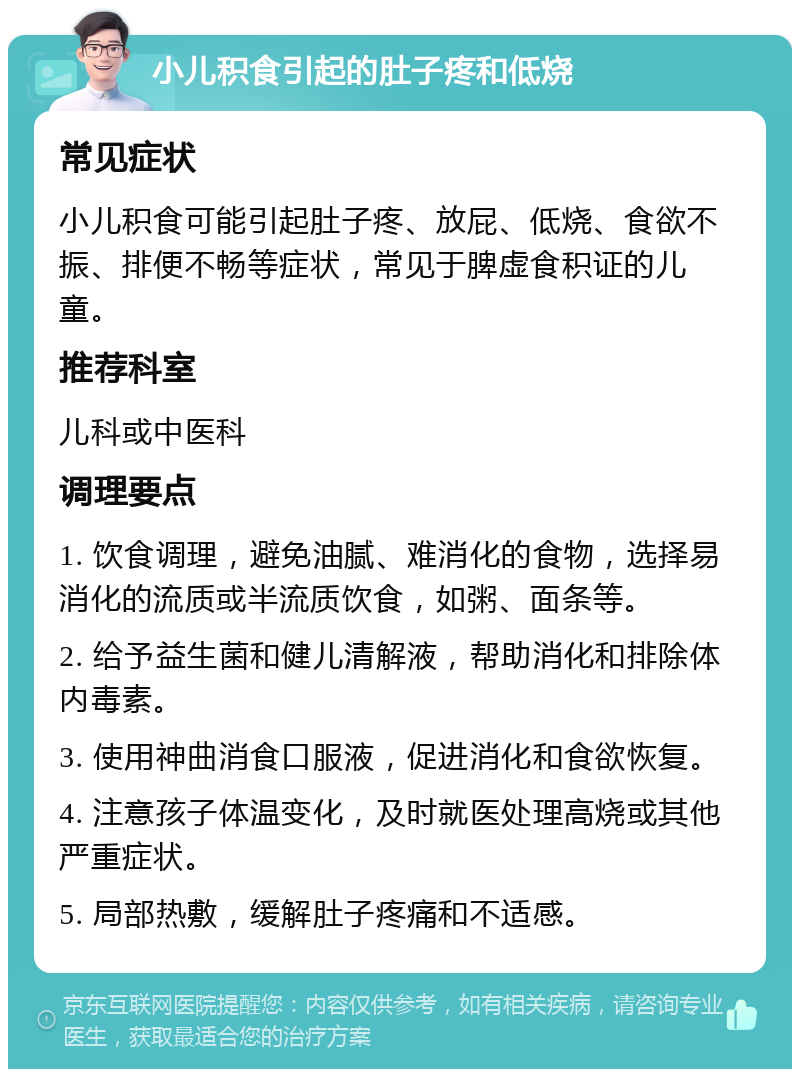 小儿积食引起的肚子疼和低烧 常见症状 小儿积食可能引起肚子疼、放屁、低烧、食欲不振、排便不畅等症状，常见于脾虚食积证的儿童。 推荐科室 儿科或中医科 调理要点 1. 饮食调理，避免油腻、难消化的食物，选择易消化的流质或半流质饮食，如粥、面条等。 2. 给予益生菌和健儿清解液，帮助消化和排除体内毒素。 3. 使用神曲消食口服液，促进消化和食欲恢复。 4. 注意孩子体温变化，及时就医处理高烧或其他严重症状。 5. 局部热敷，缓解肚子疼痛和不适感。