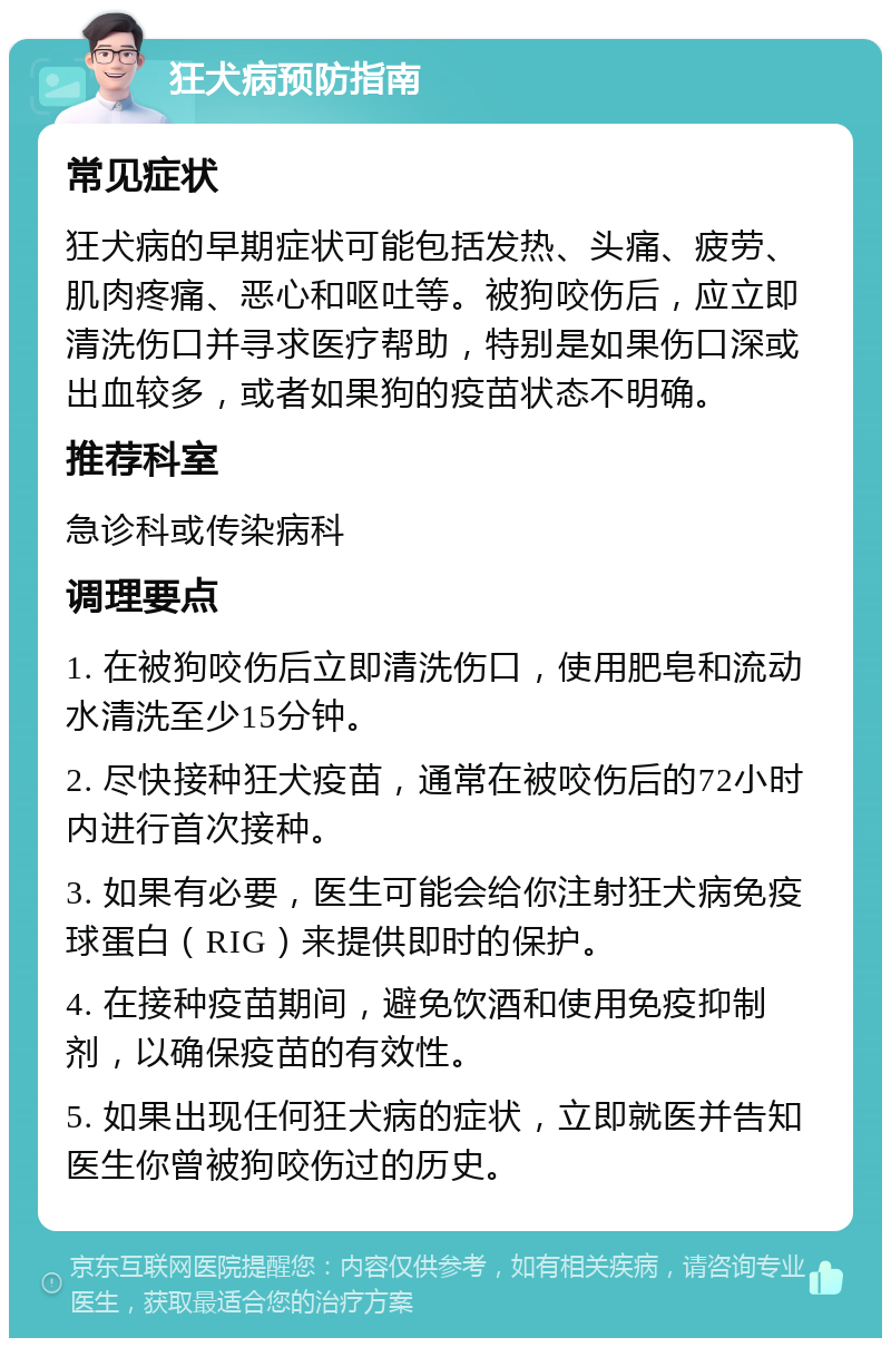 狂犬病预防指南 常见症状 狂犬病的早期症状可能包括发热、头痛、疲劳、肌肉疼痛、恶心和呕吐等。被狗咬伤后，应立即清洗伤口并寻求医疗帮助，特别是如果伤口深或出血较多，或者如果狗的疫苗状态不明确。 推荐科室 急诊科或传染病科 调理要点 1. 在被狗咬伤后立即清洗伤口，使用肥皂和流动水清洗至少15分钟。 2. 尽快接种狂犬疫苗，通常在被咬伤后的72小时内进行首次接种。 3. 如果有必要，医生可能会给你注射狂犬病免疫球蛋白（RIG）来提供即时的保护。 4. 在接种疫苗期间，避免饮酒和使用免疫抑制剂，以确保疫苗的有效性。 5. 如果出现任何狂犬病的症状，立即就医并告知医生你曾被狗咬伤过的历史。