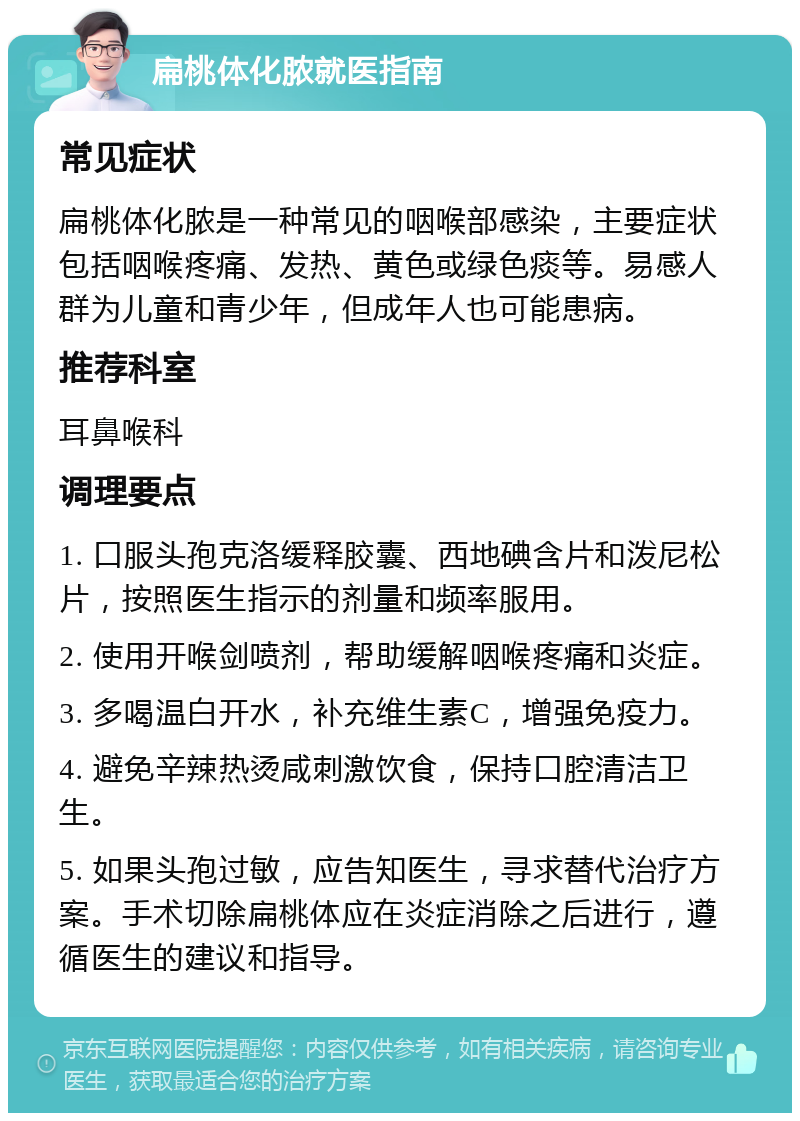 扁桃体化脓就医指南 常见症状 扁桃体化脓是一种常见的咽喉部感染，主要症状包括咽喉疼痛、发热、黄色或绿色痰等。易感人群为儿童和青少年，但成年人也可能患病。 推荐科室 耳鼻喉科 调理要点 1. 口服头孢克洛缓释胶囊、西地碘含片和泼尼松片，按照医生指示的剂量和频率服用。 2. 使用开喉剑喷剂，帮助缓解咽喉疼痛和炎症。 3. 多喝温白开水，补充维生素C，增强免疫力。 4. 避免辛辣热烫咸刺激饮食，保持口腔清洁卫生。 5. 如果头孢过敏，应告知医生，寻求替代治疗方案。手术切除扁桃体应在炎症消除之后进行，遵循医生的建议和指导。