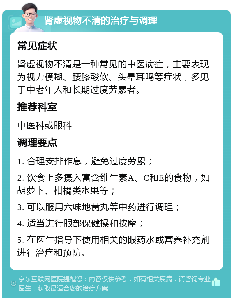 肾虚视物不清的治疗与调理 常见症状 肾虚视物不清是一种常见的中医病症，主要表现为视力模糊、腰膝酸软、头晕耳鸣等症状，多见于中老年人和长期过度劳累者。 推荐科室 中医科或眼科 调理要点 1. 合理安排作息，避免过度劳累； 2. 饮食上多摄入富含维生素A、C和E的食物，如胡萝卜、柑橘类水果等； 3. 可以服用六味地黄丸等中药进行调理； 4. 适当进行眼部保健操和按摩； 5. 在医生指导下使用相关的眼药水或营养补充剂进行治疗和预防。