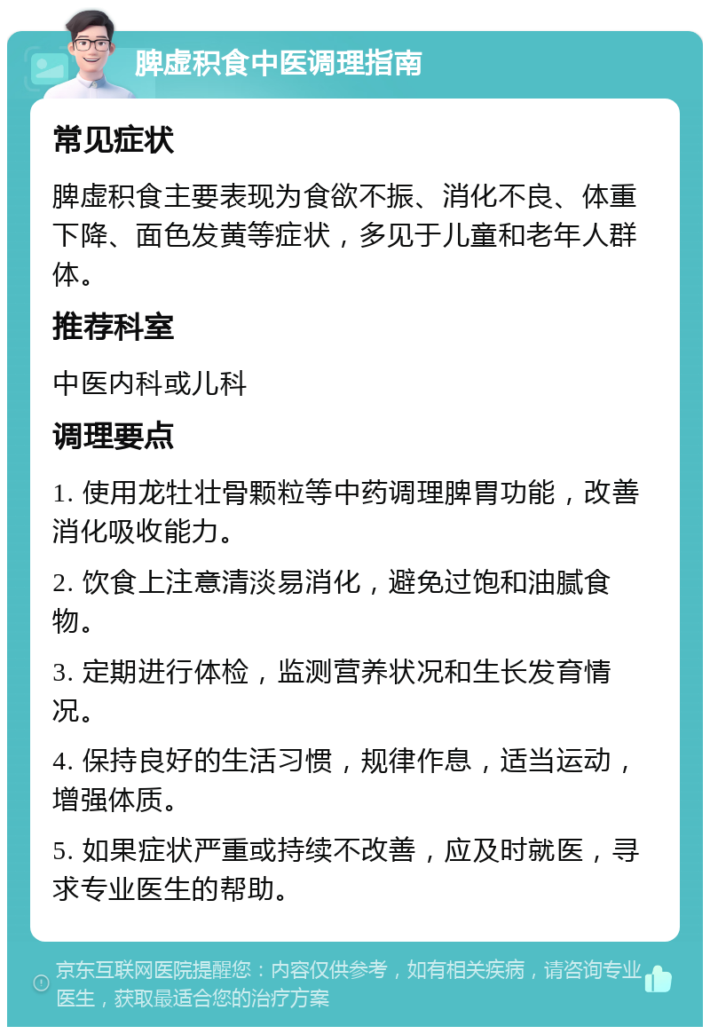 脾虚积食中医调理指南 常见症状 脾虚积食主要表现为食欲不振、消化不良、体重下降、面色发黄等症状，多见于儿童和老年人群体。 推荐科室 中医内科或儿科 调理要点 1. 使用龙牡壮骨颗粒等中药调理脾胃功能，改善消化吸收能力。 2. 饮食上注意清淡易消化，避免过饱和油腻食物。 3. 定期进行体检，监测营养状况和生长发育情况。 4. 保持良好的生活习惯，规律作息，适当运动，增强体质。 5. 如果症状严重或持续不改善，应及时就医，寻求专业医生的帮助。