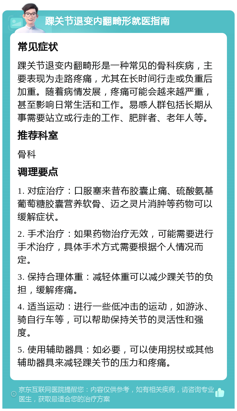 踝关节退变内翻畸形就医指南 常见症状 踝关节退变内翻畸形是一种常见的骨科疾病，主要表现为走路疼痛，尤其在长时间行走或负重后加重。随着病情发展，疼痛可能会越来越严重，甚至影响日常生活和工作。易感人群包括长期从事需要站立或行走的工作、肥胖者、老年人等。 推荐科室 骨科 调理要点 1. 对症治疗：口服塞来昔布胶囊止痛、硫酸氨基葡萄糖胶囊营养软骨、迈之灵片消肿等药物可以缓解症状。 2. 手术治疗：如果药物治疗无效，可能需要进行手术治疗，具体手术方式需要根据个人情况而定。 3. 保持合理体重：减轻体重可以减少踝关节的负担，缓解疼痛。 4. 适当运动：进行一些低冲击的运动，如游泳、骑自行车等，可以帮助保持关节的灵活性和强度。 5. 使用辅助器具：如必要，可以使用拐杖或其他辅助器具来减轻踝关节的压力和疼痛。