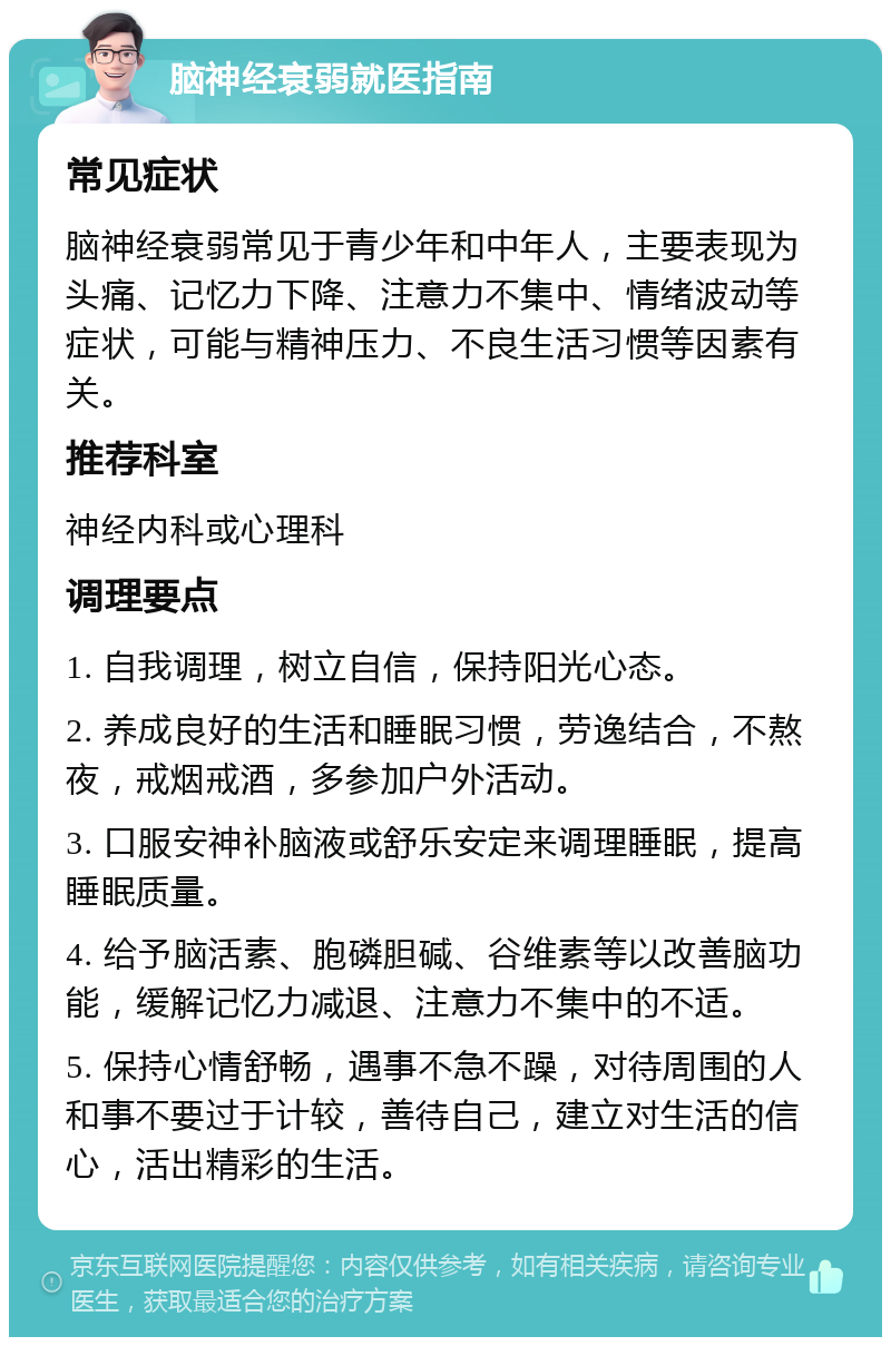 脑神经衰弱就医指南 常见症状 脑神经衰弱常见于青少年和中年人，主要表现为头痛、记忆力下降、注意力不集中、情绪波动等症状，可能与精神压力、不良生活习惯等因素有关。 推荐科室 神经内科或心理科 调理要点 1. 自我调理，树立自信，保持阳光心态。 2. 养成良好的生活和睡眠习惯，劳逸结合，不熬夜，戒烟戒酒，多参加户外活动。 3. 口服安神补脑液或舒乐安定来调理睡眠，提高睡眠质量。 4. 给予脑活素、胞磷胆碱、谷维素等以改善脑功能，缓解记忆力减退、注意力不集中的不适。 5. 保持心情舒畅，遇事不急不躁，对待周围的人和事不要过于计较，善待自己，建立对生活的信心，活出精彩的生活。