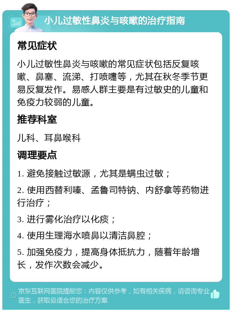 小儿过敏性鼻炎与咳嗽的治疗指南 常见症状 小儿过敏性鼻炎与咳嗽的常见症状包括反复咳嗽、鼻塞、流涕、打喷嚏等，尤其在秋冬季节更易反复发作。易感人群主要是有过敏史的儿童和免疫力较弱的儿童。 推荐科室 儿科、耳鼻喉科 调理要点 1. 避免接触过敏源，尤其是螨虫过敏； 2. 使用西替利嗪、孟鲁司特钠、内舒拿等药物进行治疗； 3. 进行雾化治疗以化痰； 4. 使用生理海水喷鼻以清洁鼻腔； 5. 加强免疫力，提高身体抵抗力，随着年龄增长，发作次数会减少。