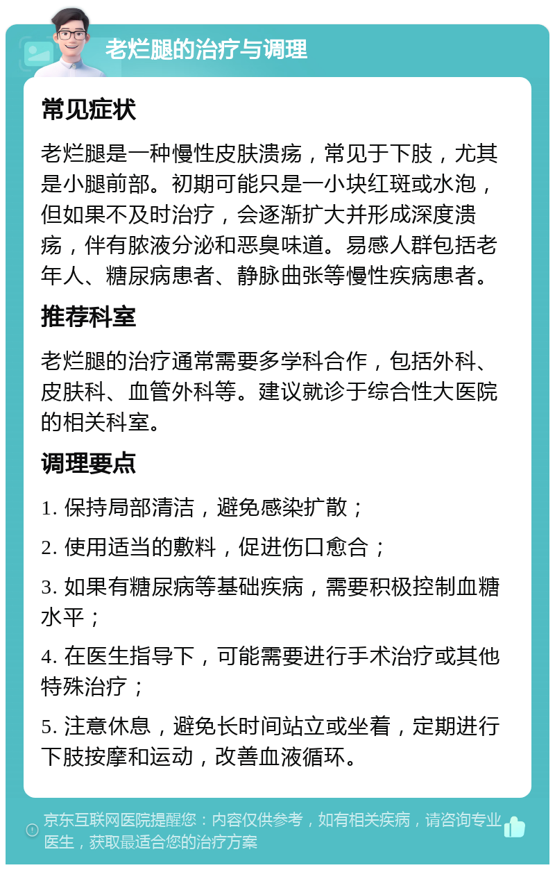 老烂腿的治疗与调理 常见症状 老烂腿是一种慢性皮肤溃疡，常见于下肢，尤其是小腿前部。初期可能只是一小块红斑或水泡，但如果不及时治疗，会逐渐扩大并形成深度溃疡，伴有脓液分泌和恶臭味道。易感人群包括老年人、糖尿病患者、静脉曲张等慢性疾病患者。 推荐科室 老烂腿的治疗通常需要多学科合作，包括外科、皮肤科、血管外科等。建议就诊于综合性大医院的相关科室。 调理要点 1. 保持局部清洁，避免感染扩散； 2. 使用适当的敷料，促进伤口愈合； 3. 如果有糖尿病等基础疾病，需要积极控制血糖水平； 4. 在医生指导下，可能需要进行手术治疗或其他特殊治疗； 5. 注意休息，避免长时间站立或坐着，定期进行下肢按摩和运动，改善血液循环。