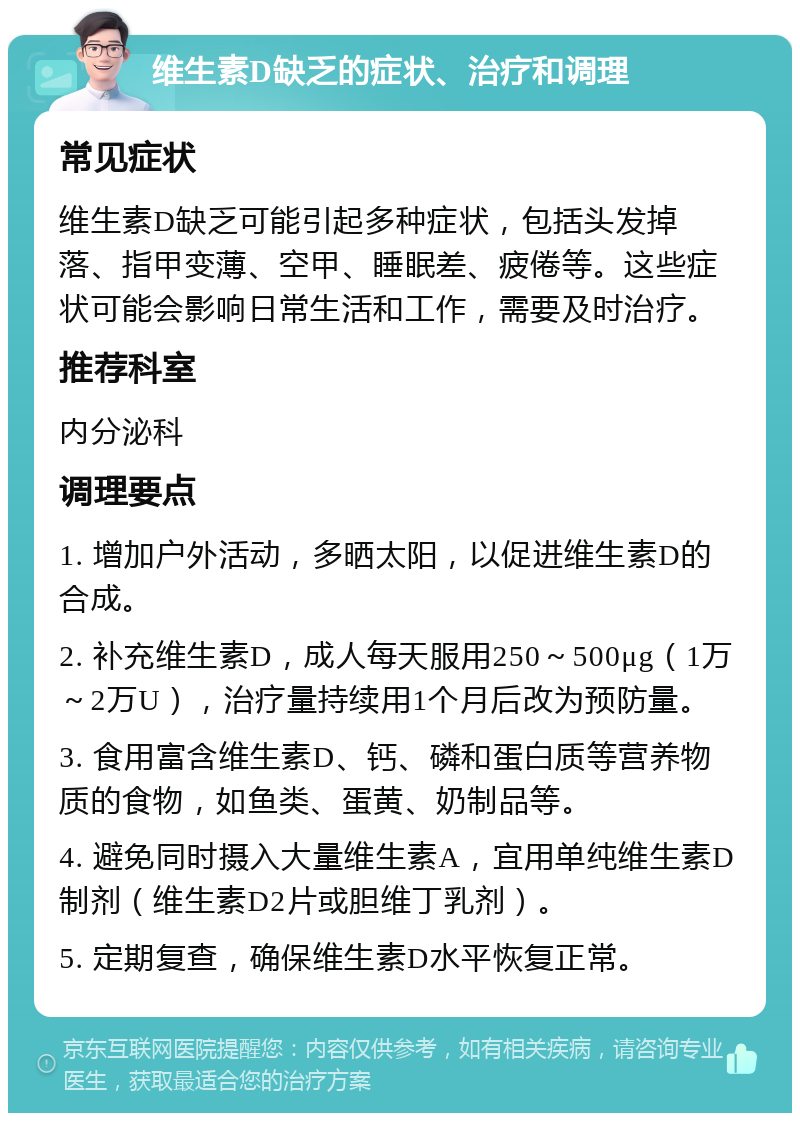 维生素D缺乏的症状、治疗和调理 常见症状 维生素D缺乏可能引起多种症状，包括头发掉落、指甲变薄、空甲、睡眠差、疲倦等。这些症状可能会影响日常生活和工作，需要及时治疗。 推荐科室 内分泌科 调理要点 1. 增加户外活动，多晒太阳，以促进维生素D的合成。 2. 补充维生素D，成人每天服用250～500μg（1万～2万U），治疗量持续用1个月后改为预防量。 3. 食用富含维生素D、钙、磷和蛋白质等营养物质的食物，如鱼类、蛋黄、奶制品等。 4. 避免同时摄入大量维生素A，宜用单纯维生素D制剂（维生素D2片或胆维丁乳剂）。 5. 定期复查，确保维生素D水平恢复正常。