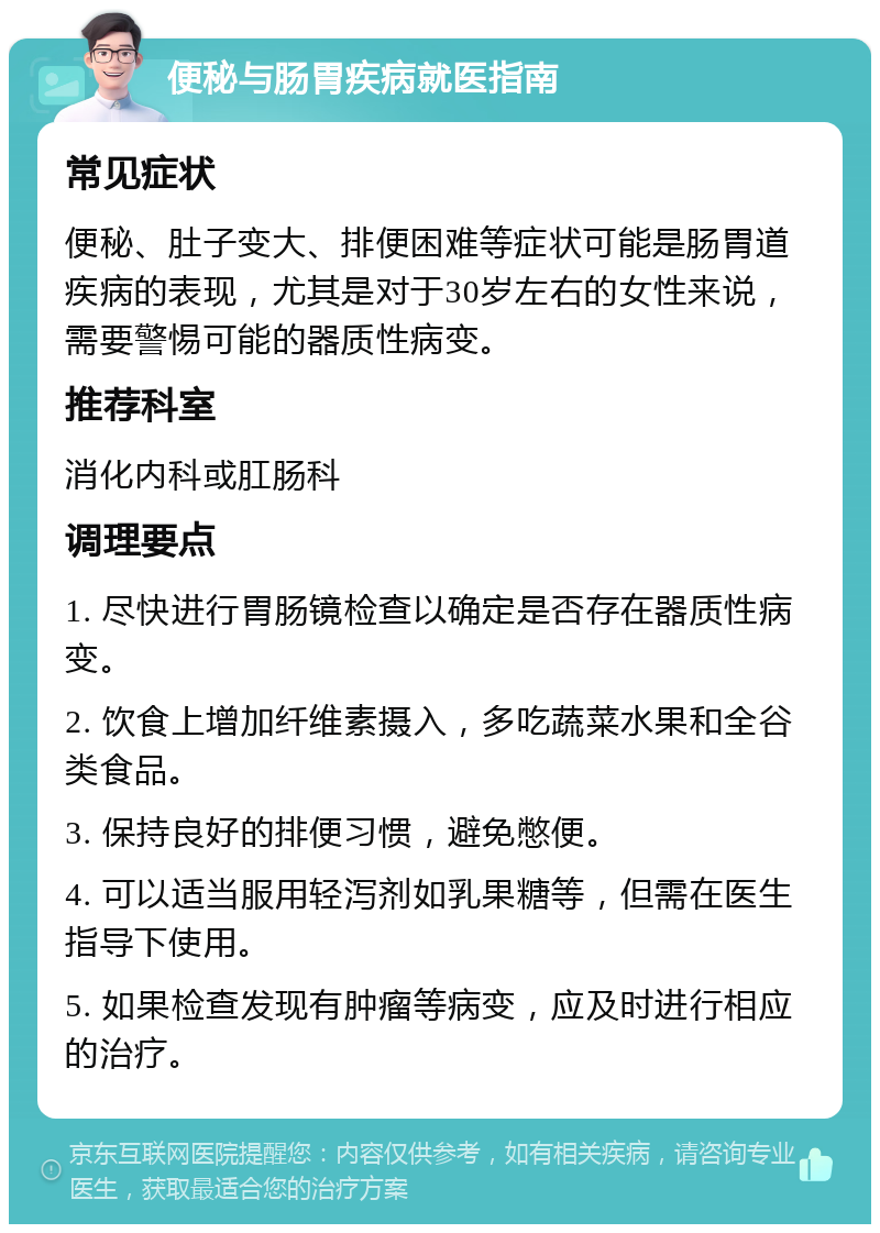 便秘与肠胃疾病就医指南 常见症状 便秘、肚子变大、排便困难等症状可能是肠胃道疾病的表现，尤其是对于30岁左右的女性来说，需要警惕可能的器质性病变。 推荐科室 消化内科或肛肠科 调理要点 1. 尽快进行胃肠镜检查以确定是否存在器质性病变。 2. 饮食上增加纤维素摄入，多吃蔬菜水果和全谷类食品。 3. 保持良好的排便习惯，避免憋便。 4. 可以适当服用轻泻剂如乳果糖等，但需在医生指导下使用。 5. 如果检查发现有肿瘤等病变，应及时进行相应的治疗。