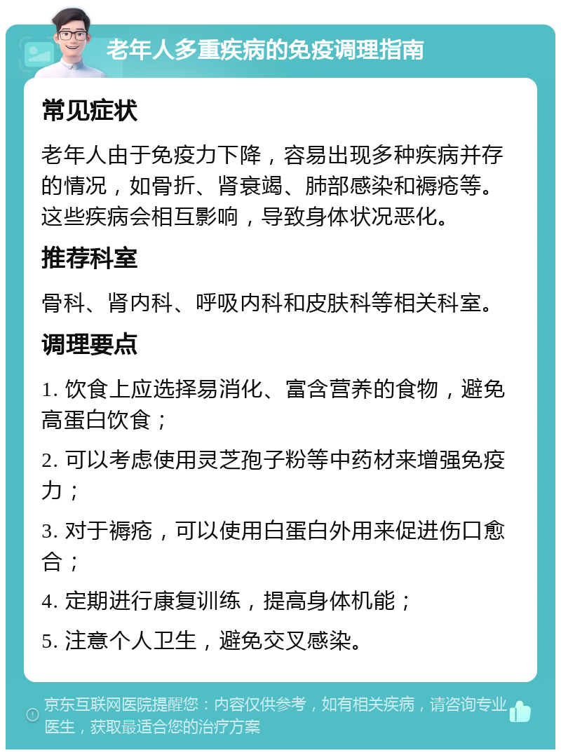 老年人多重疾病的免疫调理指南 常见症状 老年人由于免疫力下降，容易出现多种疾病并存的情况，如骨折、肾衰竭、肺部感染和褥疮等。这些疾病会相互影响，导致身体状况恶化。 推荐科室 骨科、肾内科、呼吸内科和皮肤科等相关科室。 调理要点 1. 饮食上应选择易消化、富含营养的食物，避免高蛋白饮食； 2. 可以考虑使用灵芝孢子粉等中药材来增强免疫力； 3. 对于褥疮，可以使用白蛋白外用来促进伤口愈合； 4. 定期进行康复训练，提高身体机能； 5. 注意个人卫生，避免交叉感染。