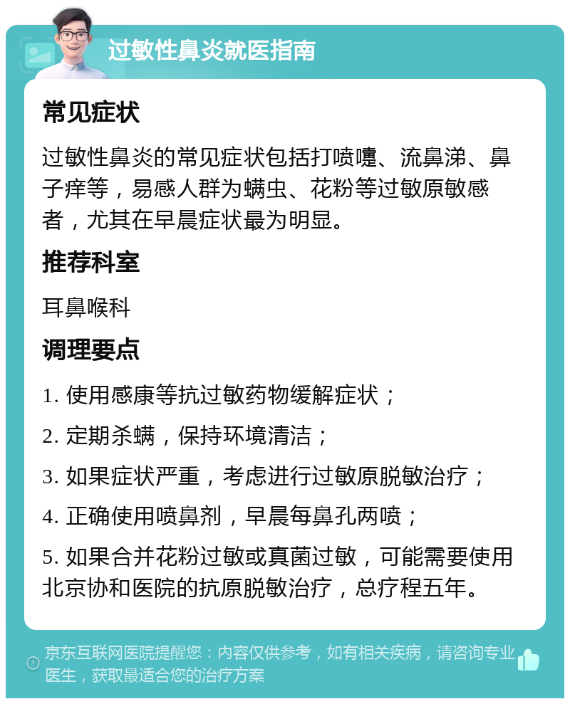 过敏性鼻炎就医指南 常见症状 过敏性鼻炎的常见症状包括打喷嚏、流鼻涕、鼻子痒等，易感人群为螨虫、花粉等过敏原敏感者，尤其在早晨症状最为明显。 推荐科室 耳鼻喉科 调理要点 1. 使用感康等抗过敏药物缓解症状； 2. 定期杀螨，保持环境清洁； 3. 如果症状严重，考虑进行过敏原脱敏治疗； 4. 正确使用喷鼻剂，早晨每鼻孔两喷； 5. 如果合并花粉过敏或真菌过敏，可能需要使用北京协和医院的抗原脱敏治疗，总疗程五年。