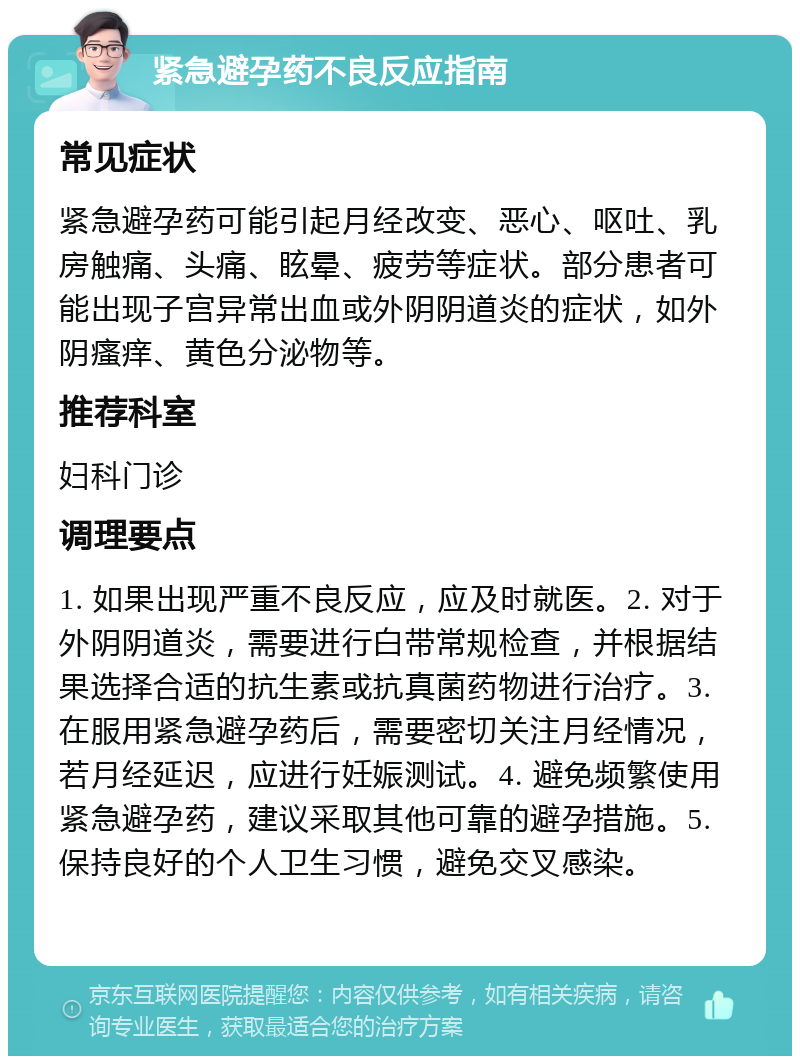 紧急避孕药不良反应指南 常见症状 紧急避孕药可能引起月经改变、恶心、呕吐、乳房触痛、头痛、眩晕、疲劳等症状。部分患者可能出现子宫异常出血或外阴阴道炎的症状，如外阴瘙痒、黄色分泌物等。 推荐科室 妇科门诊 调理要点 1. 如果出现严重不良反应，应及时就医。2. 对于外阴阴道炎，需要进行白带常规检查，并根据结果选择合适的抗生素或抗真菌药物进行治疗。3. 在服用紧急避孕药后，需要密切关注月经情况，若月经延迟，应进行妊娠测试。4. 避免频繁使用紧急避孕药，建议采取其他可靠的避孕措施。5. 保持良好的个人卫生习惯，避免交叉感染。