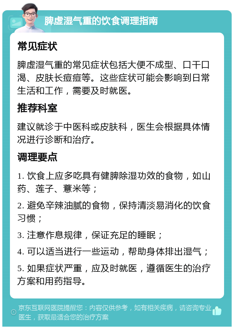 脾虚湿气重的饮食调理指南 常见症状 脾虚湿气重的常见症状包括大便不成型、口干口渴、皮肤长痘痘等。这些症状可能会影响到日常生活和工作，需要及时就医。 推荐科室 建议就诊于中医科或皮肤科，医生会根据具体情况进行诊断和治疗。 调理要点 1. 饮食上应多吃具有健脾除湿功效的食物，如山药、莲子、薏米等； 2. 避免辛辣油腻的食物，保持清淡易消化的饮食习惯； 3. 注意作息规律，保证充足的睡眠； 4. 可以适当进行一些运动，帮助身体排出湿气； 5. 如果症状严重，应及时就医，遵循医生的治疗方案和用药指导。